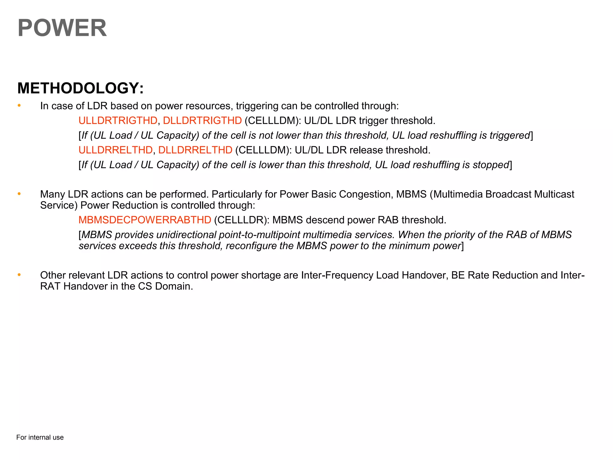 For internal use
POWER
METHODOLOGY:
• In case of LDR based on power resources, triggering can be controlled through:
ULLDRTRIGTHD, DLLDRTRIGTHD (CELLLDM): UL/DL LDR trigger threshold.
[If (UL Load / UL Capacity) of the cell is not lower than this threshold, UL load reshuffling is triggered]
ULLDRRELTHD, DLLDRRELTHD (CELLLDM): UL/DL LDR release threshold.
[If (UL Load / UL Capacity) of the cell is lower than this threshold, UL load reshuffling is stopped]
• Many LDR actions can be performed. Particularly for Power Basic Congestion, MBMS (Multimedia Broadcast Multicast
Service) Power Reduction is controlled through:
MBMSDECPOWERRABTHD (CELLLDR): MBMS descend power RAB threshold.
[MBMS provides unidirectional point-to-multipoint multimedia services. When the priority of the RAB of MBMS
services exceeds this threshold, reconfigure the MBMS power to the minimum power]
• Other relevant LDR actions to control power shortage are Inter-Frequency Load Handover, BE Rate Reduction and Inter-
RAT Handover in the CS Domain.
 