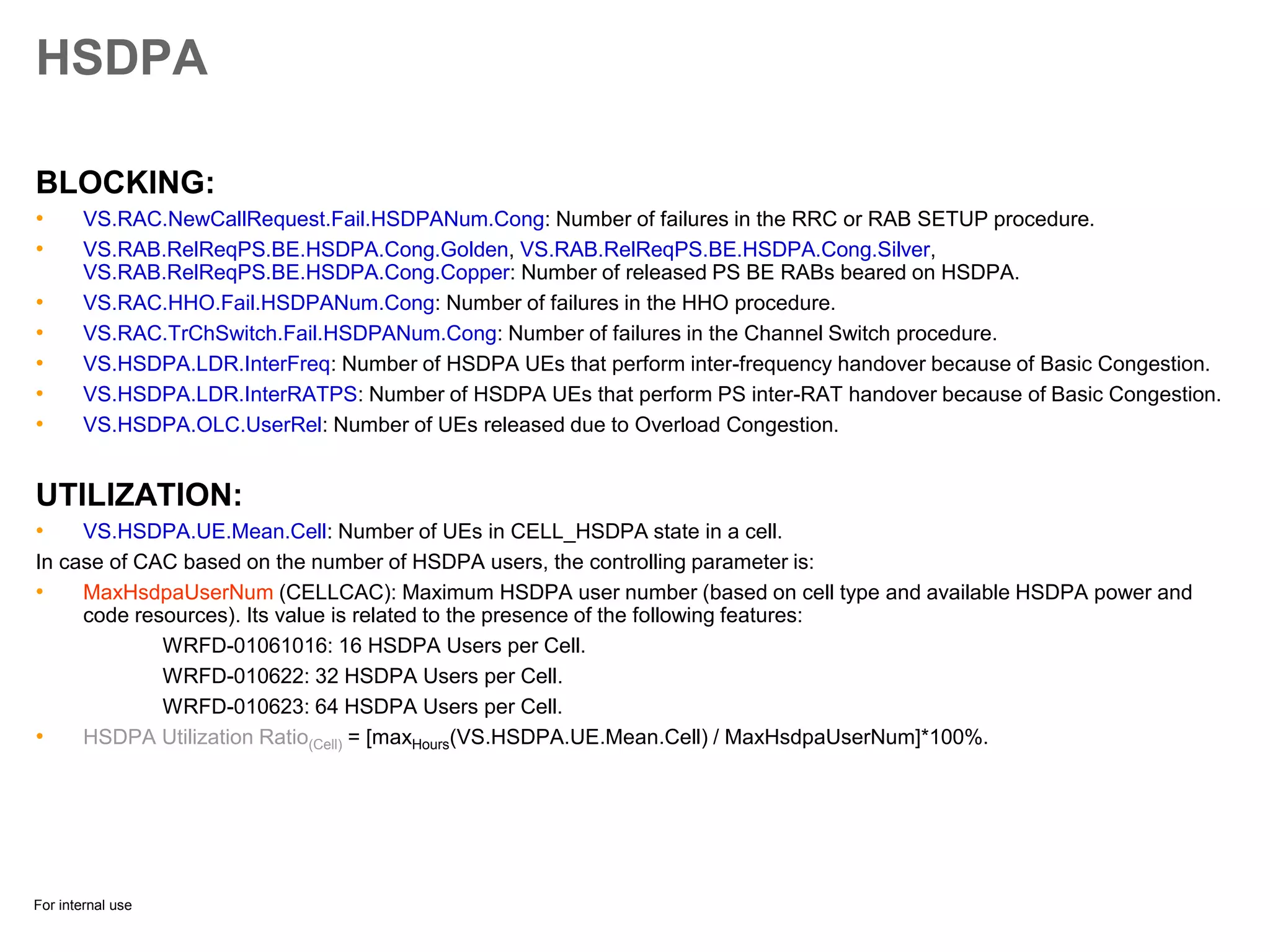 For internal use
HSDPA
BLOCKING:
• VS.RAC.NewCallRequest.Fail.HSDPANum.Cong: Number of failures in the RRC or RAB SETUP procedure.
• VS.RAB.RelReqPS.BE.HSDPA.Cong.Golden, VS.RAB.RelReqPS.BE.HSDPA.Cong.Silver,
VS.RAB.RelReqPS.BE.HSDPA.Cong.Copper: Number of released PS BE RABs beared on HSDPA.
• VS.RAC.HHO.Fail.HSDPANum.Cong: Number of failures in the HHO procedure.
• VS.RAC.TrChSwitch.Fail.HSDPANum.Cong: Number of failures in the Channel Switch procedure.
• VS.HSDPA.LDR.InterFreq: Number of HSDPA UEs that perform inter-frequency handover because of Basic Congestion.
• VS.HSDPA.LDR.InterRATPS: Number of HSDPA UEs that perform PS inter-RAT handover because of Basic Congestion.
• VS.HSDPA.OLC.UserRel: Number of UEs released due to Overload Congestion.
UTILIZATION:
• VS.HSDPA.UE.Mean.Cell: Number of UEs in CELL_HSDPA state in a cell.
In case of CAC based on the number of HSDPA users, the controlling parameter is:
• MaxHsdpaUserNum (CELLCAC): Maximum HSDPA user number (based on cell type and available HSDPA power and
code resources). Its value is related to the presence of the following features:
WRFD-01061016: 16 HSDPA Users per Cell.
WRFD-010622: 32 HSDPA Users per Cell.
WRFD-010623: 64 HSDPA Users per Cell.
• HSDPA Utilization Ratio(Cell) = [maxHours(VS.HSDPA.UE.Mean.Cell) / MaxHsdpaUserNum]*100%.
 