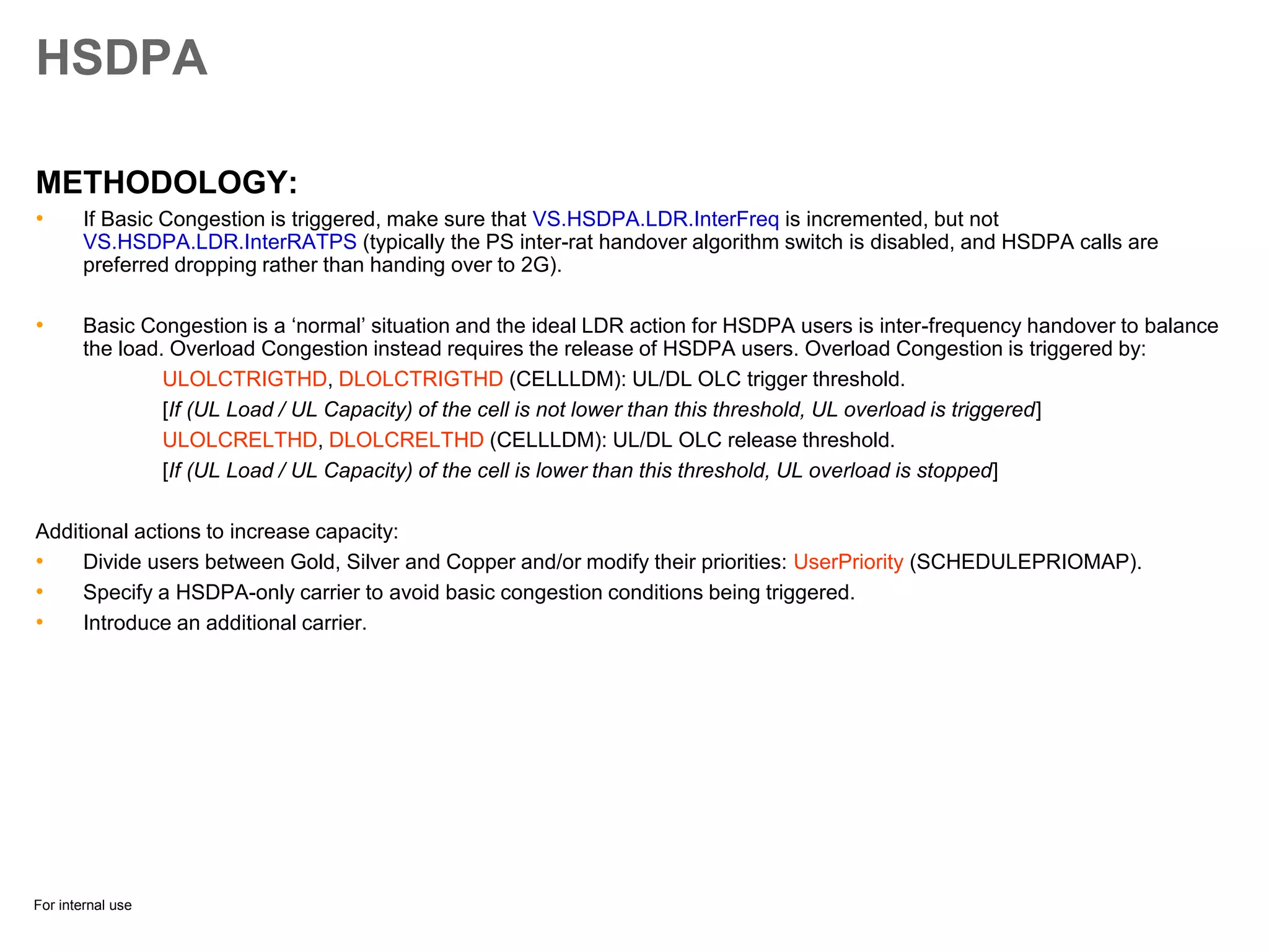 For internal use
HSDPA
METHODOLOGY:
• If Basic Congestion is triggered, make sure that VS.HSDPA.LDR.InterFreq is incremented, but not
VS.HSDPA.LDR.InterRATPS (typically the PS inter-rat handover algorithm switch is disabled, and HSDPA calls are
preferred dropping rather than handing over to 2G).
• Basic Congestion is a ‘normal’ situation and the ideal LDR action for HSDPA users is inter-frequency handover to balance
the load. Overload Congestion instead requires the release of HSDPA users. Overload Congestion is triggered by:
ULOLCTRIGTHD, DLOLCTRIGTHD (CELLLDM): UL/DL OLC trigger threshold.
[If (UL Load / UL Capacity) of the cell is not lower than this threshold, UL overload is triggered]
ULOLCRELTHD, DLOLCRELTHD (CELLLDM): UL/DL OLC release threshold.
[If (UL Load / UL Capacity) of the cell is lower than this threshold, UL overload is stopped]
Additional actions to increase capacity:
• Divide users between Gold, Silver and Copper and/or modify their priorities: UserPriority (SCHEDULEPRIOMAP).
• Specify a HSDPA-only carrier to avoid basic congestion conditions being triggered.
• Introduce an additional carrier.
 