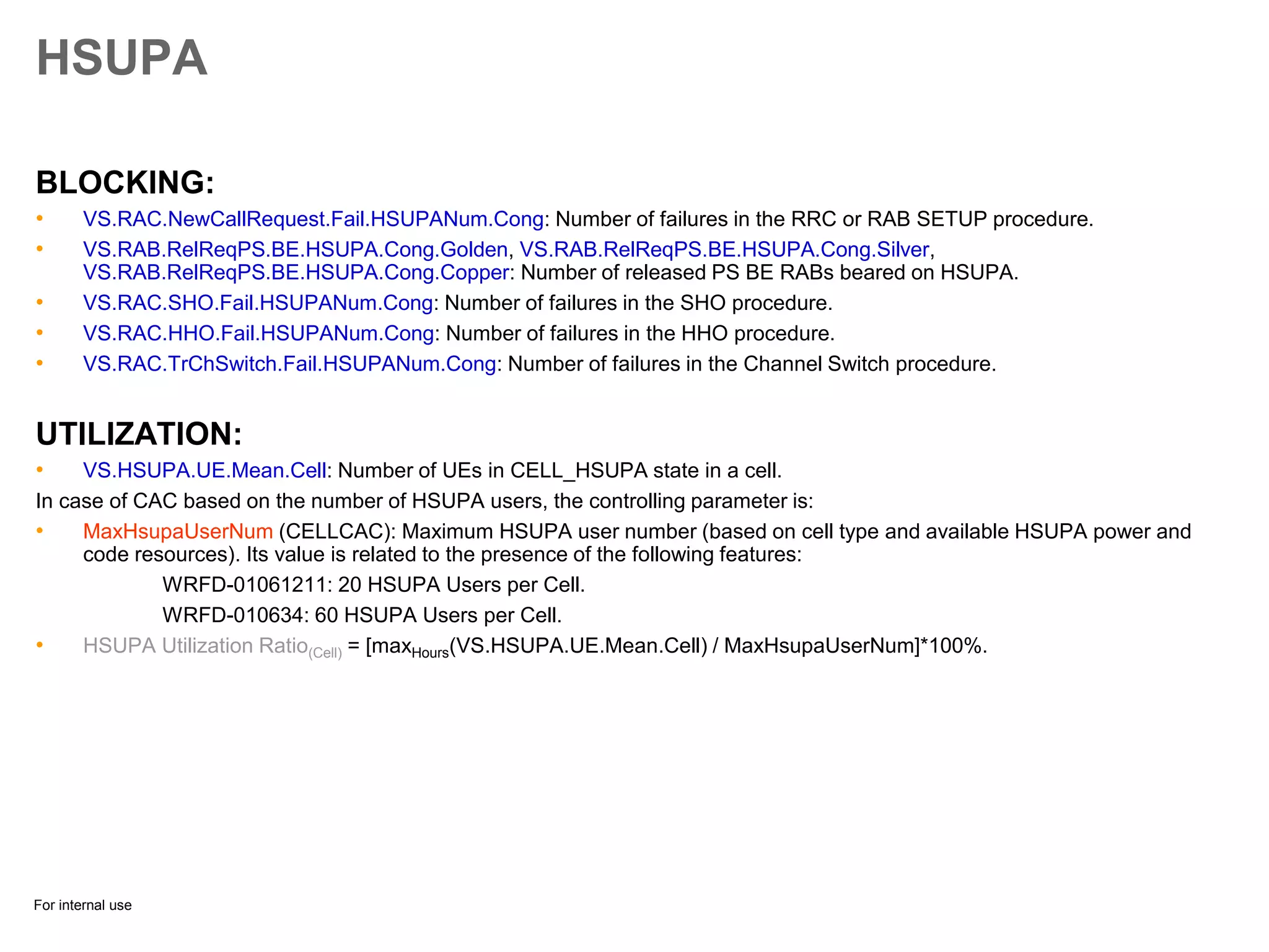 For internal use
HSUPA
BLOCKING:
• VS.RAC.NewCallRequest.Fail.HSUPANum.Cong: Number of failures in the RRC or RAB SETUP procedure.
• VS.RAB.RelReqPS.BE.HSUPA.Cong.Golden, VS.RAB.RelReqPS.BE.HSUPA.Cong.Silver,
VS.RAB.RelReqPS.BE.HSUPA.Cong.Copper: Number of released PS BE RABs beared on HSUPA.
• VS.RAC.SHO.Fail.HSUPANum.Cong: Number of failures in the SHO procedure.
• VS.RAC.HHO.Fail.HSUPANum.Cong: Number of failures in the HHO procedure.
• VS.RAC.TrChSwitch.Fail.HSUPANum.Cong: Number of failures in the Channel Switch procedure.
UTILIZATION:
• VS.HSUPA.UE.Mean.Cell: Number of UEs in CELL_HSUPA state in a cell.
In case of CAC based on the number of HSUPA users, the controlling parameter is:
• MaxHsupaUserNum (CELLCAC): Maximum HSUPA user number (based on cell type and available HSUPA power and
code resources). Its value is related to the presence of the following features:
WRFD-01061211: 20 HSUPA Users per Cell.
WRFD-010634: 60 HSUPA Users per Cell.
• HSUPA Utilization Ratio(Cell) = [maxHours(VS.HSUPA.UE.Mean.Cell) / MaxHsupaUserNum]*100%.
 