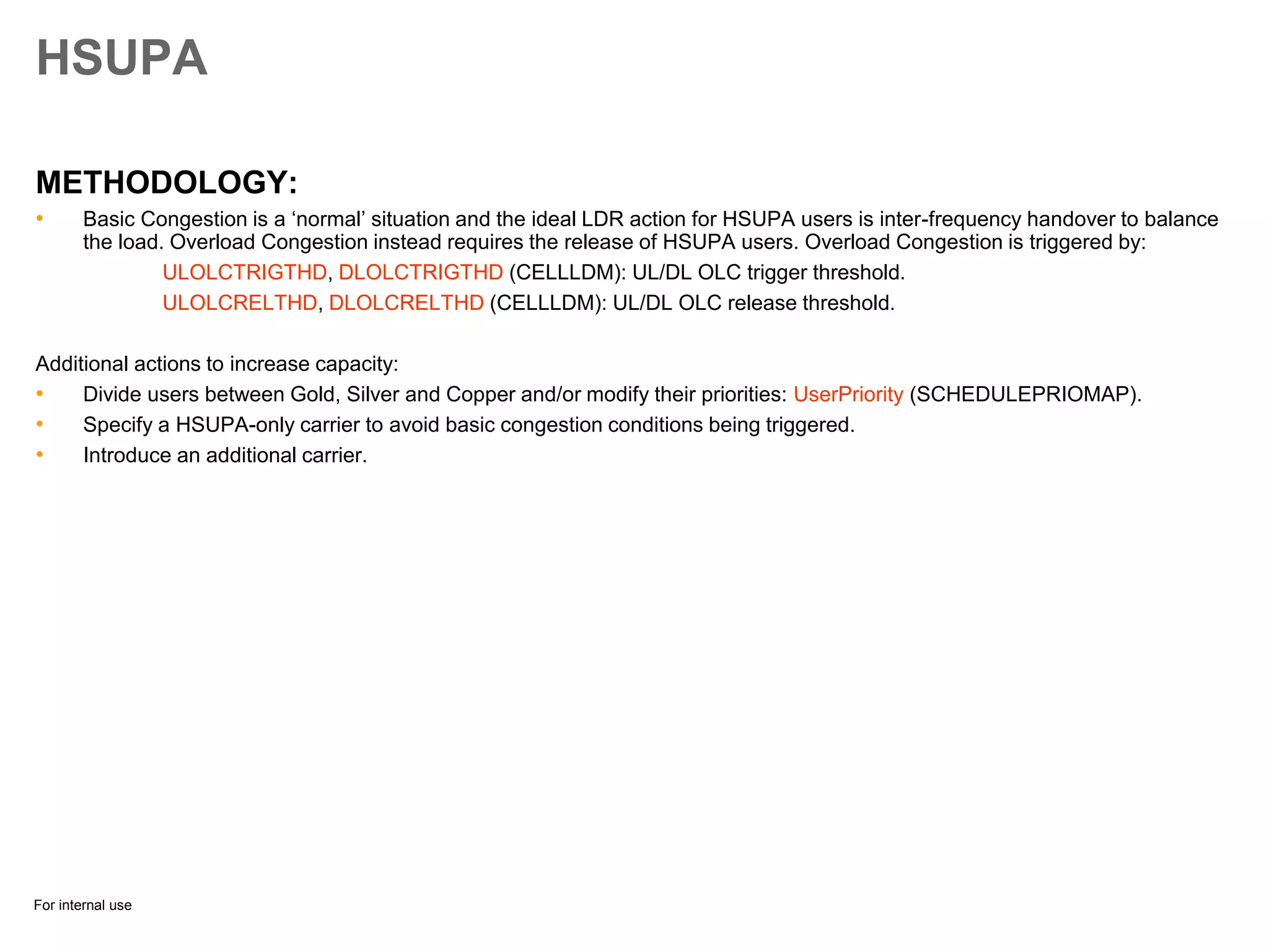 For internal use
HSUPA
METHODOLOGY:
• Basic Congestion is a ‘normal’ situation and the ideal LDR action for HSUPA users is inter-frequency handover to balance
the load. Overload Congestion instead requires the release of HSUPA users. Overload Congestion is triggered by:
ULOLCTRIGTHD, DLOLCTRIGTHD (CELLLDM): UL/DL OLC trigger threshold.
ULOLCRELTHD, DLOLCRELTHD (CELLLDM): UL/DL OLC release threshold.
Additional actions to increase capacity:
• Divide users between Gold, Silver and Copper and/or modify their priorities: UserPriority (SCHEDULEPRIOMAP).
• Specify a HSUPA-only carrier to avoid basic congestion conditions being triggered.
• Introduce an additional carrier.
 