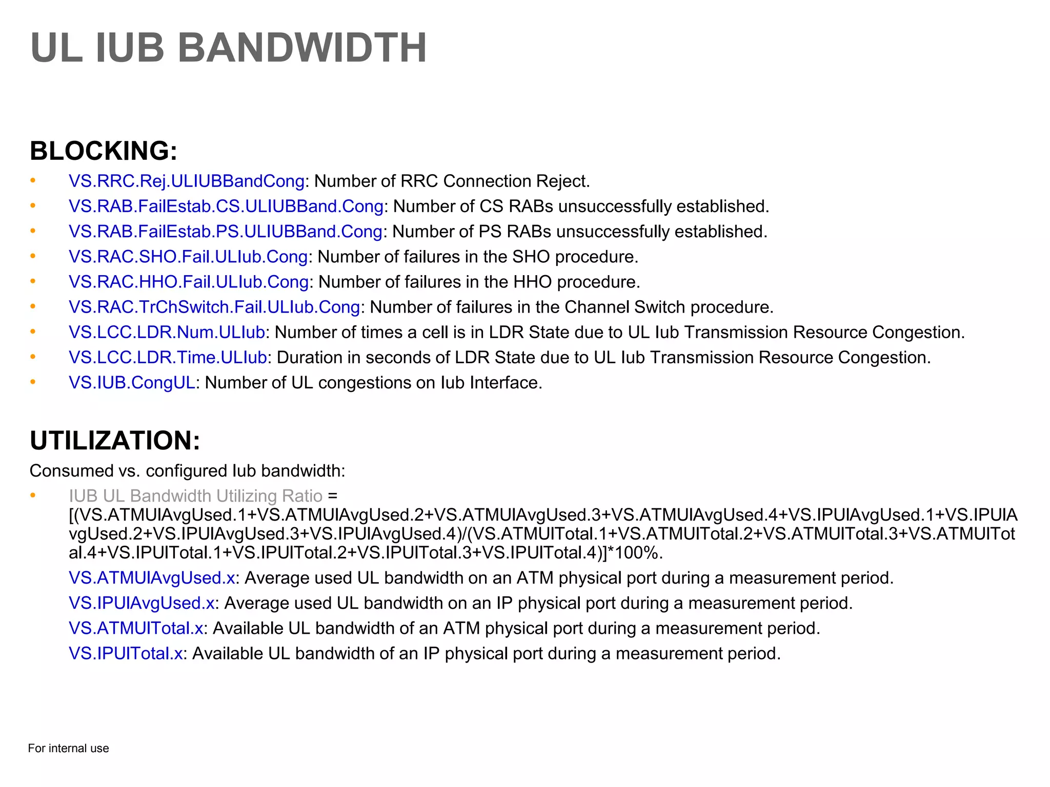 For internal use
UL IUB BANDWIDTH
BLOCKING:
• VS.RRC.Rej.ULIUBBandCong: Number of RRC Connection Reject.
• VS.RAB.FailEstab.CS.ULIUBBand.Cong: Number of CS RABs unsuccessfully established.
• VS.RAB.FailEstab.PS.ULIUBBand.Cong: Number of PS RABs unsuccessfully established.
• VS.RAC.SHO.Fail.ULIub.Cong: Number of failures in the SHO procedure.
• VS.RAC.HHO.Fail.ULIub.Cong: Number of failures in the HHO procedure.
• VS.RAC.TrChSwitch.Fail.ULIub.Cong: Number of failures in the Channel Switch procedure.
• VS.LCC.LDR.Num.ULIub: Number of times a cell is in LDR State due to UL Iub Transmission Resource Congestion.
• VS.LCC.LDR.Time.ULIub: Duration in seconds of LDR State due to UL Iub Transmission Resource Congestion.
• VS.IUB.CongUL: Number of UL congestions on Iub Interface.
UTILIZATION:
Consumed vs. configured Iub bandwidth:
• IUB UL Bandwidth Utilizing Ratio =
[(VS.ATMUlAvgUsed.1+VS.ATMUlAvgUsed.2+VS.ATMUlAvgUsed.3+VS.ATMUlAvgUsed.4+VS.IPUlAvgUsed.1+VS.IPUlA
vgUsed.2+VS.IPUlAvgUsed.3+VS.IPUlAvgUsed.4)/(VS.ATMUlTotal.1+VS.ATMUlTotal.2+VS.ATMUlTotal.3+VS.ATMUlTot
al.4+VS.IPUlTotal.1+VS.IPUlTotal.2+VS.IPUlTotal.3+VS.IPUlTotal.4)]*100%.
VS.ATMUlAvgUsed.x: Average used UL bandwidth on an ATM physical port during a measurement period.
VS.IPUlAvgUsed.x: Average used UL bandwidth on an IP physical port during a measurement period.
VS.ATMUlTotal.x: Available UL bandwidth of an ATM physical port during a measurement period.
VS.IPUlTotal.x: Available UL bandwidth of an IP physical port during a measurement period.
 