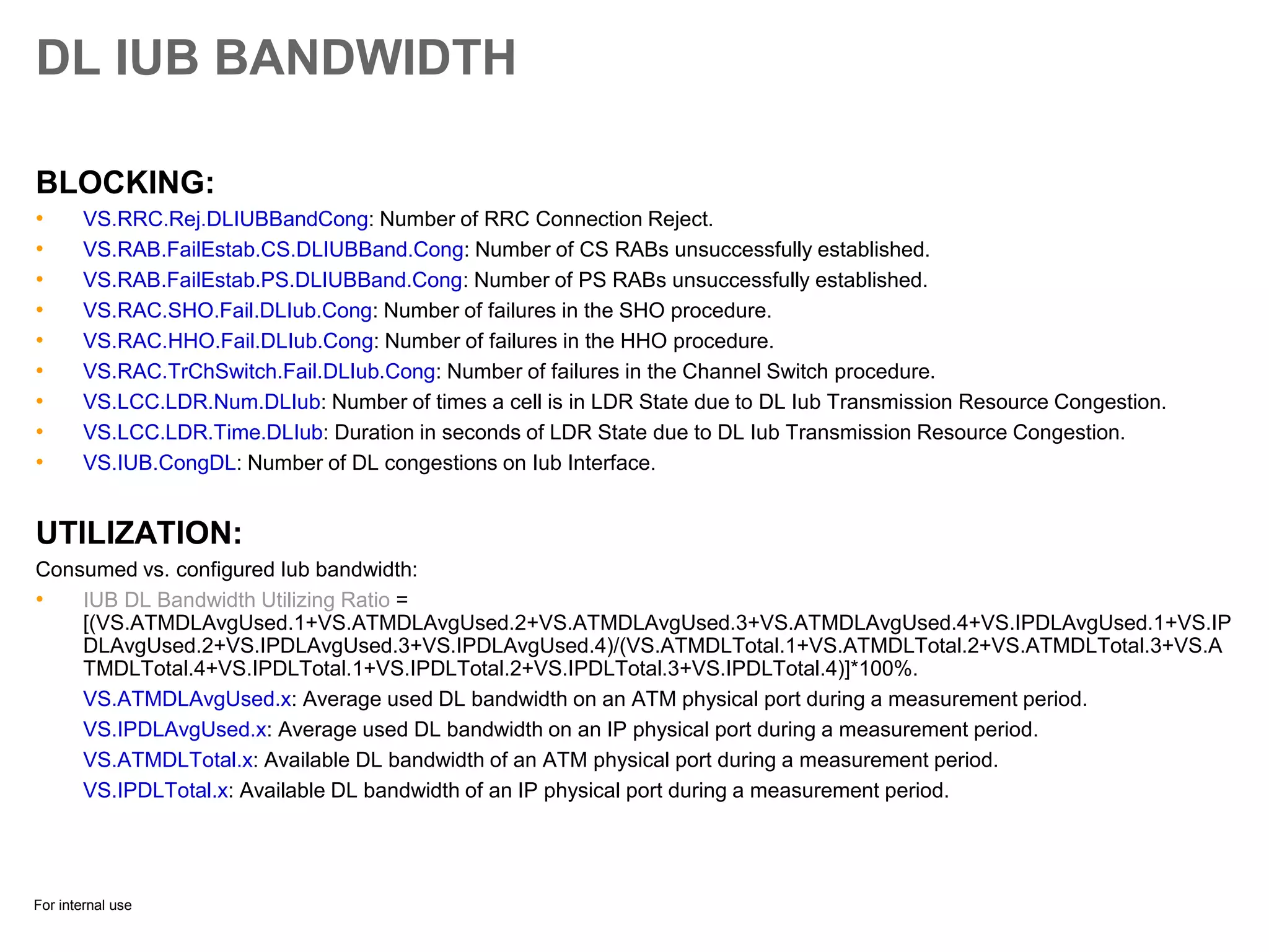 For internal use
DL IUB BANDWIDTH
BLOCKING:
• VS.RRC.Rej.DLIUBBandCong: Number of RRC Connection Reject.
• VS.RAB.FailEstab.CS.DLIUBBand.Cong: Number of CS RABs unsuccessfully established.
• VS.RAB.FailEstab.PS.DLIUBBand.Cong: Number of PS RABs unsuccessfully established.
• VS.RAC.SHO.Fail.DLIub.Cong: Number of failures in the SHO procedure.
• VS.RAC.HHO.Fail.DLIub.Cong: Number of failures in the HHO procedure.
• VS.RAC.TrChSwitch.Fail.DLIub.Cong: Number of failures in the Channel Switch procedure.
• VS.LCC.LDR.Num.DLIub: Number of times a cell is in LDR State due to DL Iub Transmission Resource Congestion.
• VS.LCC.LDR.Time.DLIub: Duration in seconds of LDR State due to DL Iub Transmission Resource Congestion.
• VS.IUB.CongDL: Number of DL congestions on Iub Interface.
UTILIZATION:
Consumed vs. configured Iub bandwidth:
• IUB DL Bandwidth Utilizing Ratio =
[(VS.ATMDLAvgUsed.1+VS.ATMDLAvgUsed.2+VS.ATMDLAvgUsed.3+VS.ATMDLAvgUsed.4+VS.IPDLAvgUsed.1+VS.IP
DLAvgUsed.2+VS.IPDLAvgUsed.3+VS.IPDLAvgUsed.4)/(VS.ATMDLTotal.1+VS.ATMDLTotal.2+VS.ATMDLTotal.3+VS.A
TMDLTotal.4+VS.IPDLTotal.1+VS.IPDLTotal.2+VS.IPDLTotal.3+VS.IPDLTotal.4)]*100%.
VS.ATMDLAvgUsed.x: Average used DL bandwidth on an ATM physical port during a measurement period.
VS.IPDLAvgUsed.x: Average used DL bandwidth on an IP physical port during a measurement period.
VS.ATMDLTotal.x: Available DL bandwidth of an ATM physical port during a measurement period.
VS.IPDLTotal.x: Available DL bandwidth of an IP physical port during a measurement period.
 