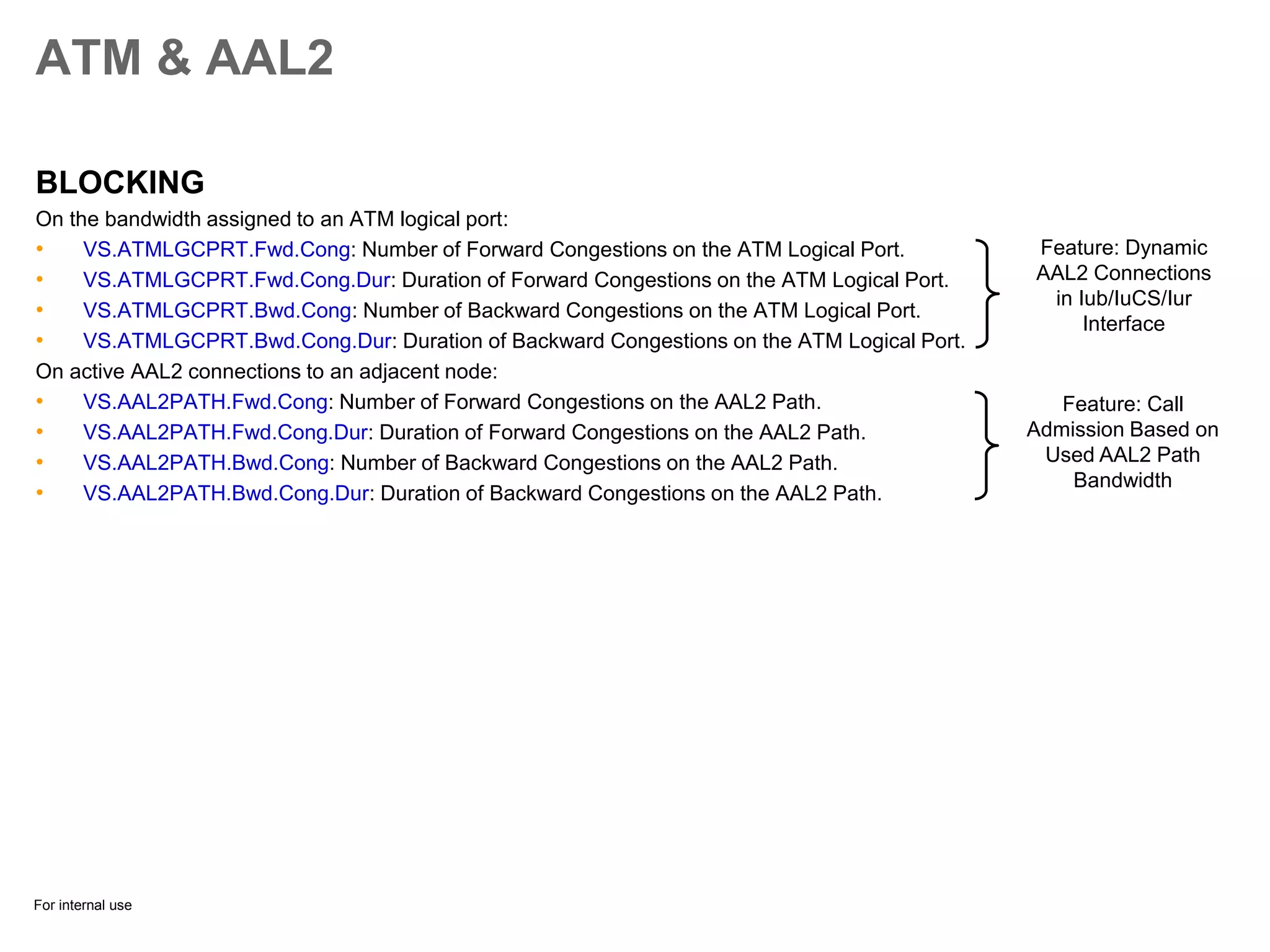 For internal use
ATM & AAL2
BLOCKING
On the bandwidth assigned to an ATM logical port:
• VS.ATMLGCPRT.Fwd.Cong: Number of Forward Congestions on the ATM Logical Port.
• VS.ATMLGCPRT.Fwd.Cong.Dur: Duration of Forward Congestions on the ATM Logical Port.
• VS.ATMLGCPRT.Bwd.Cong: Number of Backward Congestions on the ATM Logical Port.
• VS.ATMLGCPRT.Bwd.Cong.Dur: Duration of Backward Congestions on the ATM Logical Port.
On active AAL2 connections to an adjacent node:
• VS.AAL2PATH.Fwd.Cong: Number of Forward Congestions on the AAL2 Path.
• VS.AAL2PATH.Fwd.Cong.Dur: Duration of Forward Congestions on the AAL2 Path.
• VS.AAL2PATH.Bwd.Cong: Number of Backward Congestions on the AAL2 Path.
• VS.AAL2PATH.Bwd.Cong.Dur: Duration of Backward Congestions on the AAL2 Path.
Feature: Dynamic
AAL2 Connections
in Iub/IuCS/Iur
Interface
Feature: Call
Admission Based on
Used AAL2 Path
Bandwidth
 