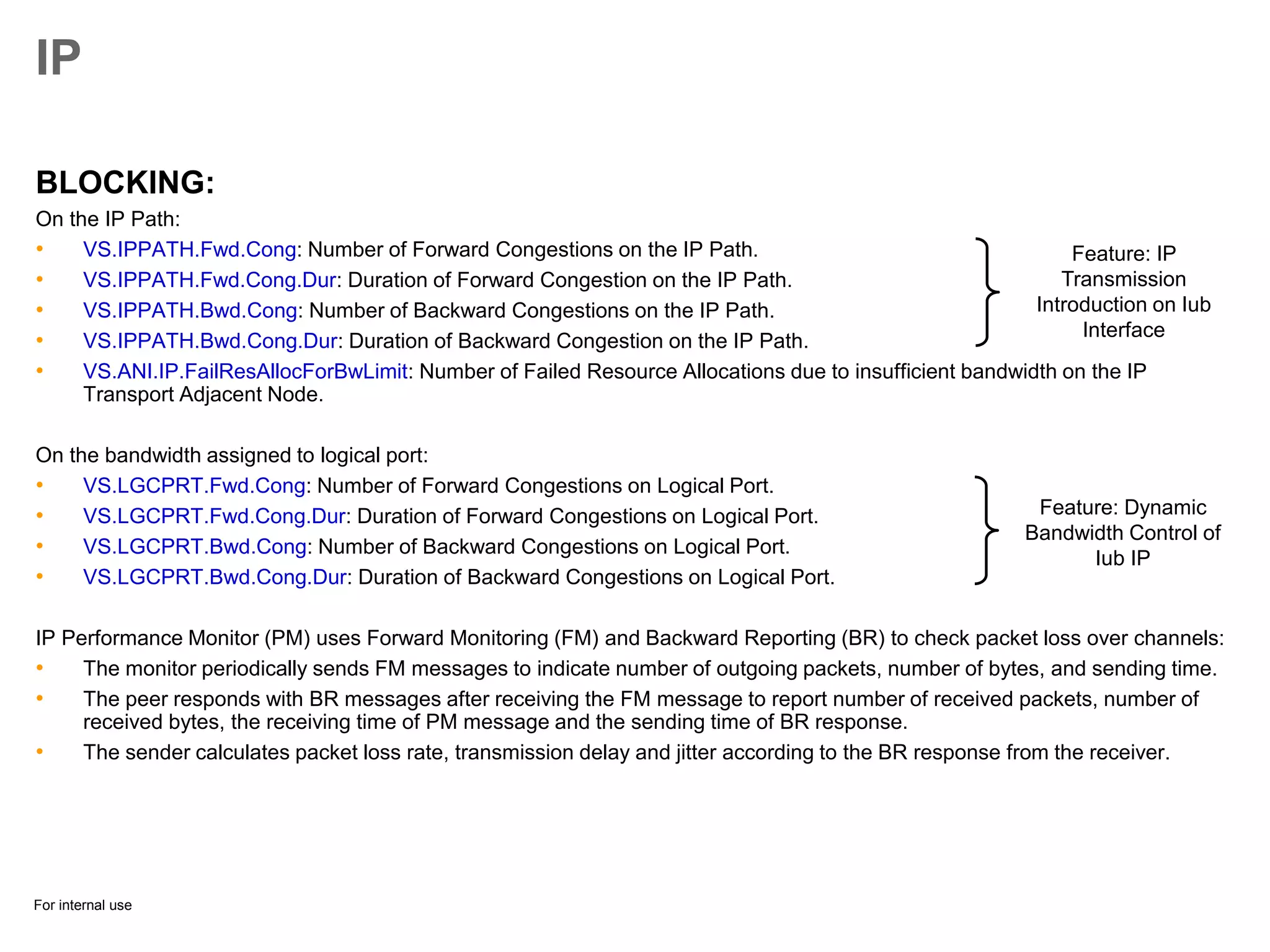 For internal use
IP
BLOCKING:
On the IP Path:
• VS.IPPATH.Fwd.Cong: Number of Forward Congestions on the IP Path.
• VS.IPPATH.Fwd.Cong.Dur: Duration of Forward Congestion on the IP Path.
• VS.IPPATH.Bwd.Cong: Number of Backward Congestions on the IP Path.
• VS.IPPATH.Bwd.Cong.Dur: Duration of Backward Congestion on the IP Path.
• VS.ANI.IP.FailResAllocForBwLimit: Number of Failed Resource Allocations due to insufficient bandwidth on the IP
Transport Adjacent Node.
On the bandwidth assigned to logical port:
• VS.LGCPRT.Fwd.Cong: Number of Forward Congestions on Logical Port.
• VS.LGCPRT.Fwd.Cong.Dur: Duration of Forward Congestions on Logical Port.
• VS.LGCPRT.Bwd.Cong: Number of Backward Congestions on Logical Port.
• VS.LGCPRT.Bwd.Cong.Dur: Duration of Backward Congestions on Logical Port.
IP Performance Monitor (PM) uses Forward Monitoring (FM) and Backward Reporting (BR) to check packet loss over channels:
• The monitor periodically sends FM messages to indicate number of outgoing packets, number of bytes, and sending time.
• The peer responds with BR messages after receiving the FM message to report number of received packets, number of
received bytes, the receiving time of PM message and the sending time of BR response.
• The sender calculates packet loss rate, transmission delay and jitter according to the BR response from the receiver.
Feature: IP
Transmission
Introduction on Iub
Interface
Feature: Dynamic
Bandwidth Control of
Iub IP
 