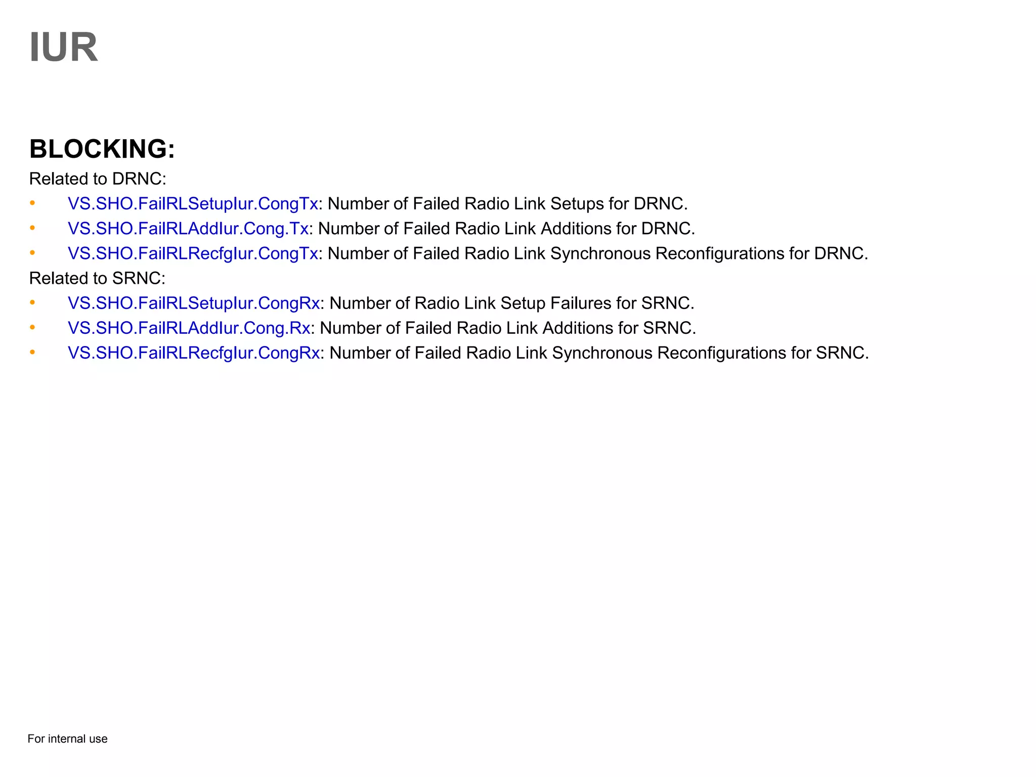For internal use
IUR
BLOCKING:
Related to DRNC:
• VS.SHO.FailRLSetupIur.CongTx: Number of Failed Radio Link Setups for DRNC.
• VS.SHO.FailRLAddIur.Cong.Tx: Number of Failed Radio Link Additions for DRNC.
• VS.SHO.FailRLRecfgIur.CongTx: Number of Failed Radio Link Synchronous Reconfigurations for DRNC.
Related to SRNC:
• VS.SHO.FailRLSetupIur.CongRx: Number of Radio Link Setup Failures for SRNC.
• VS.SHO.FailRLAddIur.Cong.Rx: Number of Failed Radio Link Additions for SRNC.
• VS.SHO.FailRLRecfgIur.CongRx: Number of Failed Radio Link Synchronous Reconfigurations for SRNC.
 