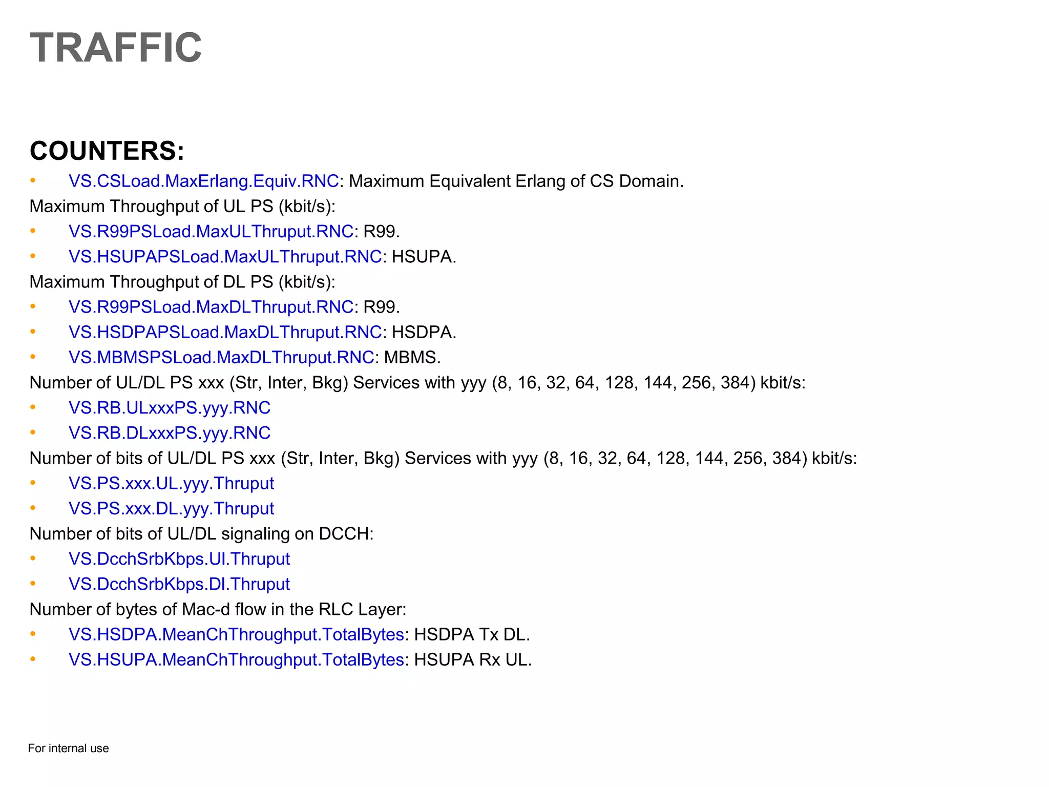 For internal use
TRAFFIC
COUNTERS:
• VS.CSLoad.MaxErlang.Equiv.RNC: Maximum Equivalent Erlang of CS Domain.
Maximum Throughput of UL PS (kbit/s):
• VS.R99PSLoad.MaxULThruput.RNC: R99.
• VS.HSUPAPSLoad.MaxULThruput.RNC: HSUPA.
Maximum Throughput of DL PS (kbit/s):
• VS.R99PSLoad.MaxDLThruput.RNC: R99.
• VS.HSDPAPSLoad.MaxDLThruput.RNC: HSDPA.
• VS.MBMSPSLoad.MaxDLThruput.RNC: MBMS.
Number of UL/DL PS xxx (Str, Inter, Bkg) Services with yyy (8, 16, 32, 64, 128, 144, 256, 384) kbit/s:
• VS.RB.ULxxxPS.yyy.RNC
• VS.RB.DLxxxPS.yyy.RNC
Number of bits of UL/DL PS xxx (Str, Inter, Bkg) Services with yyy (8, 16, 32, 64, 128, 144, 256, 384) kbit/s:
• VS.PS.xxx.UL.yyy.Thruput
• VS.PS.xxx.DL.yyy.Thruput
Number of bits of UL/DL signaling on DCCH:
• VS.DcchSrbKbps.Ul.Thruput
• VS.DcchSrbKbps.Dl.Thruput
Number of bytes of Mac-d flow in the RLC Layer:
• VS.HSDPA.MeanChThroughput.TotalBytes: HSDPA Tx DL.
• VS.HSUPA.MeanChThroughput.TotalBytes: HSUPA Rx UL.
 