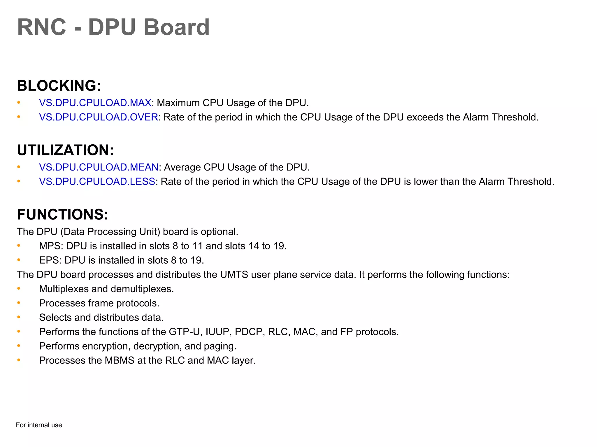 For internal use
RNC - DPU Board
BLOCKING:
• VS.DPU.CPULOAD.MAX: Maximum CPU Usage of the DPU.
• VS.DPU.CPULOAD.OVER: Rate of the period in which the CPU Usage of the DPU exceeds the Alarm Threshold.
UTILIZATION:
• VS.DPU.CPULOAD.MEAN: Average CPU Usage of the DPU.
• VS.DPU.CPULOAD.LESS: Rate of the period in which the CPU Usage of the DPU is lower than the Alarm Threshold.
FUNCTIONS:
The DPU (Data Processing Unit) board is optional.
• MPS: DPU is installed in slots 8 to 11 and slots 14 to 19.
• EPS: DPU is installed in slots 8 to 19.
The DPU board processes and distributes the UMTS user plane service data. It performs the following functions:
• Multiplexes and demultiplexes.
• Processes frame protocols.
• Selects and distributes data.
• Performs the functions of the GTP-U, IUUP, PDCP, RLC, MAC, and FP protocols.
• Performs encryption, decryption, and paging.
• Processes the MBMS at the RLC and MAC layer.
 