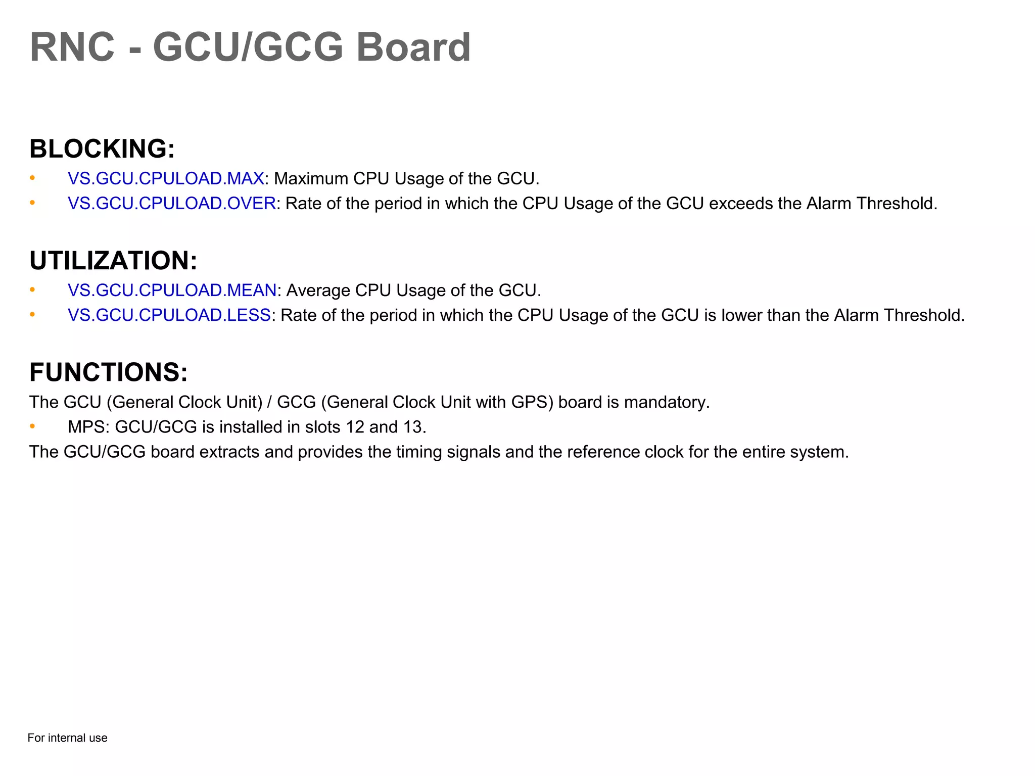 For internal use
RNC - GCU/GCG Board
BLOCKING:
• VS.GCU.CPULOAD.MAX: Maximum CPU Usage of the GCU.
• VS.GCU.CPULOAD.OVER: Rate of the period in which the CPU Usage of the GCU exceeds the Alarm Threshold.
UTILIZATION:
• VS.GCU.CPULOAD.MEAN: Average CPU Usage of the GCU.
• VS.GCU.CPULOAD.LESS: Rate of the period in which the CPU Usage of the GCU is lower than the Alarm Threshold.
FUNCTIONS:
The GCU (General Clock Unit) / GCG (General Clock Unit with GPS) board is mandatory.
• MPS: GCU/GCG is installed in slots 12 and 13.
The GCU/GCG board extracts and provides the timing signals and the reference clock for the entire system.
 