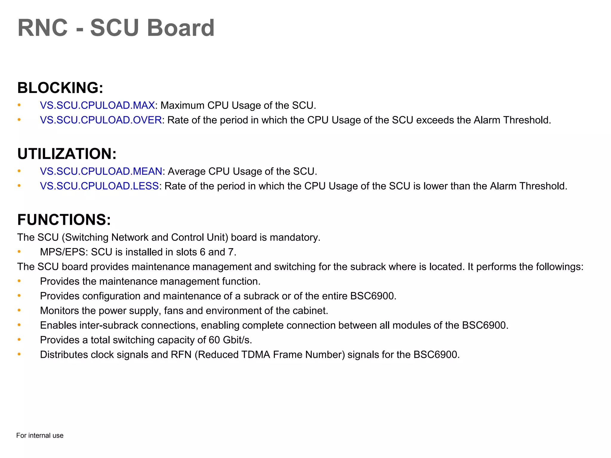 For internal use
RNC - SCU Board
BLOCKING:
• VS.SCU.CPULOAD.MAX: Maximum CPU Usage of the SCU.
• VS.SCU.CPULOAD.OVER: Rate of the period in which the CPU Usage of the SCU exceeds the Alarm Threshold.
UTILIZATION:
• VS.SCU.CPULOAD.MEAN: Average CPU Usage of the SCU.
• VS.SCU.CPULOAD.LESS: Rate of the period in which the CPU Usage of the SCU is lower than the Alarm Threshold.
FUNCTIONS:
The SCU (Switching Network and Control Unit) board is mandatory.
• MPS/EPS: SCU is installed in slots 6 and 7.
The SCU board provides maintenance management and switching for the subrack where is located. It performs the followings:
• Provides the maintenance management function.
• Provides configuration and maintenance of a subrack or of the entire BSC6900.
• Monitors the power supply, fans and environment of the cabinet.
• Enables inter-subrack connections, enabling complete connection between all modules of the BSC6900.
• Provides a total switching capacity of 60 Gbit/s.
• Distributes clock signals and RFN (Reduced TDMA Frame Number) signals for the BSC6900.
 