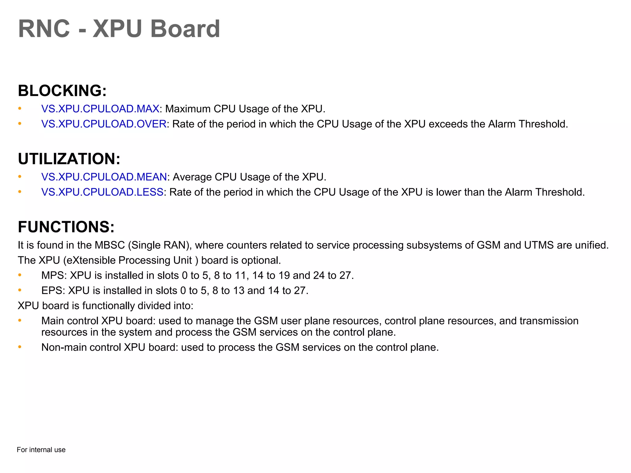 For internal use
RNC - XPU Board
BLOCKING:
• VS.XPU.CPULOAD.MAX: Maximum CPU Usage of the XPU.
• VS.XPU.CPULOAD.OVER: Rate of the period in which the CPU Usage of the XPU exceeds the Alarm Threshold.
UTILIZATION:
• VS.XPU.CPULOAD.MEAN: Average CPU Usage of the XPU.
• VS.XPU.CPULOAD.LESS: Rate of the period in which the CPU Usage of the XPU is lower than the Alarm Threshold.
FUNCTIONS:
It is found in the MBSC (Single RAN), where counters related to service processing subsystems of GSM and UTMS are unified.
The XPU (eXtensible Processing Unit ) board is optional.
• MPS: XPU is installed in slots 0 to 5, 8 to 11, 14 to 19 and 24 to 27.
• EPS: XPU is installed in slots 0 to 5, 8 to 13 and 14 to 27.
XPU board is functionally divided into:
• Main control XPU board: used to manage the GSM user plane resources, control plane resources, and transmission
resources in the system and process the GSM services on the control plane.
• Non-main control XPU board: used to process the GSM services on the control plane.
 
