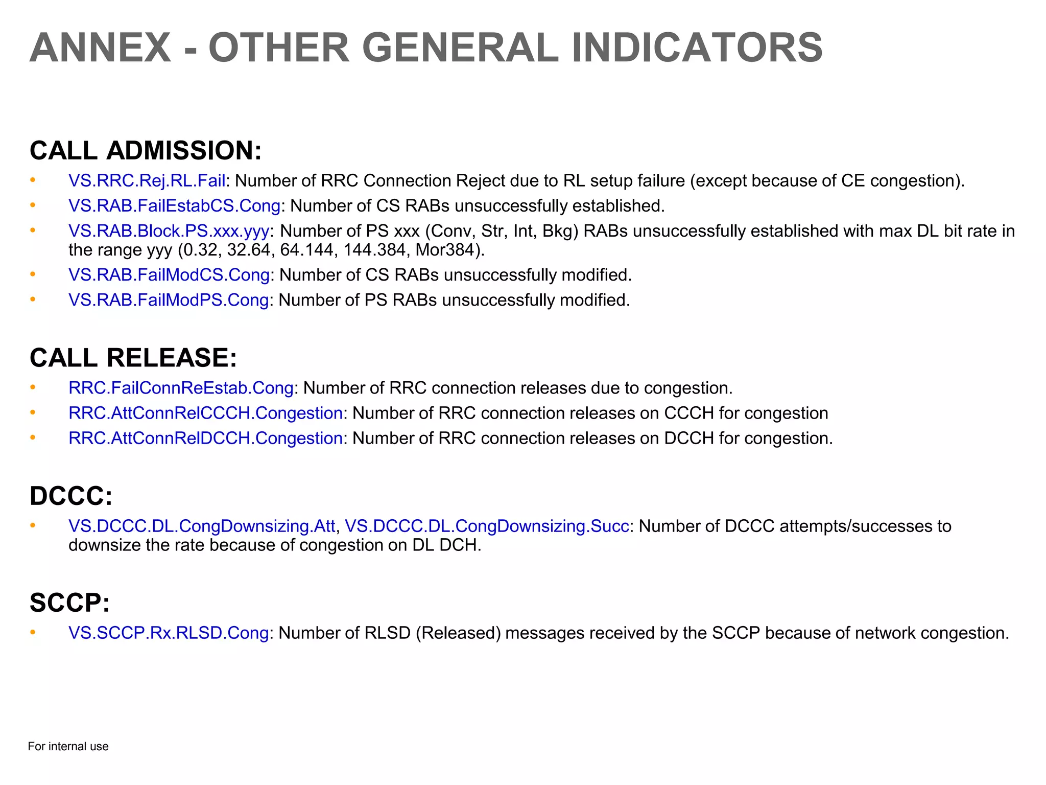 For internal use
ANNEX - OTHER GENERAL INDICATORS
CALL ADMISSION:
• VS.RRC.Rej.RL.Fail: Number of RRC Connection Reject due to RL setup failure (except because of CE congestion).
• VS.RAB.FailEstabCS.Cong: Number of CS RABs unsuccessfully established.
• VS.RAB.Block.PS.xxx.yyy: Number of PS xxx (Conv, Str, Int, Bkg) RABs unsuccessfully established with max DL bit rate in
the range yyy (0.32, 32.64, 64.144, 144.384, Mor384).
• VS.RAB.FailModCS.Cong: Number of CS RABs unsuccessfully modified.
• VS.RAB.FailModPS.Cong: Number of PS RABs unsuccessfully modified.
CALL RELEASE:
• RRC.FailConnReEstab.Cong: Number of RRC connection releases due to congestion.
• RRC.AttConnRelCCCH.Congestion: Number of RRC connection releases on CCCH for congestion
• RRC.AttConnRelDCCH.Congestion: Number of RRC connection releases on DCCH for congestion.
DCCC:
• VS.DCCC.DL.CongDownsizing.Att, VS.DCCC.DL.CongDownsizing.Succ: Number of DCCC attempts/successes to
downsize the rate because of congestion on DL DCH.
SCCP:
• VS.SCCP.Rx.RLSD.Cong: Number of RLSD (Released) messages received by the SCCP because of network congestion.
 