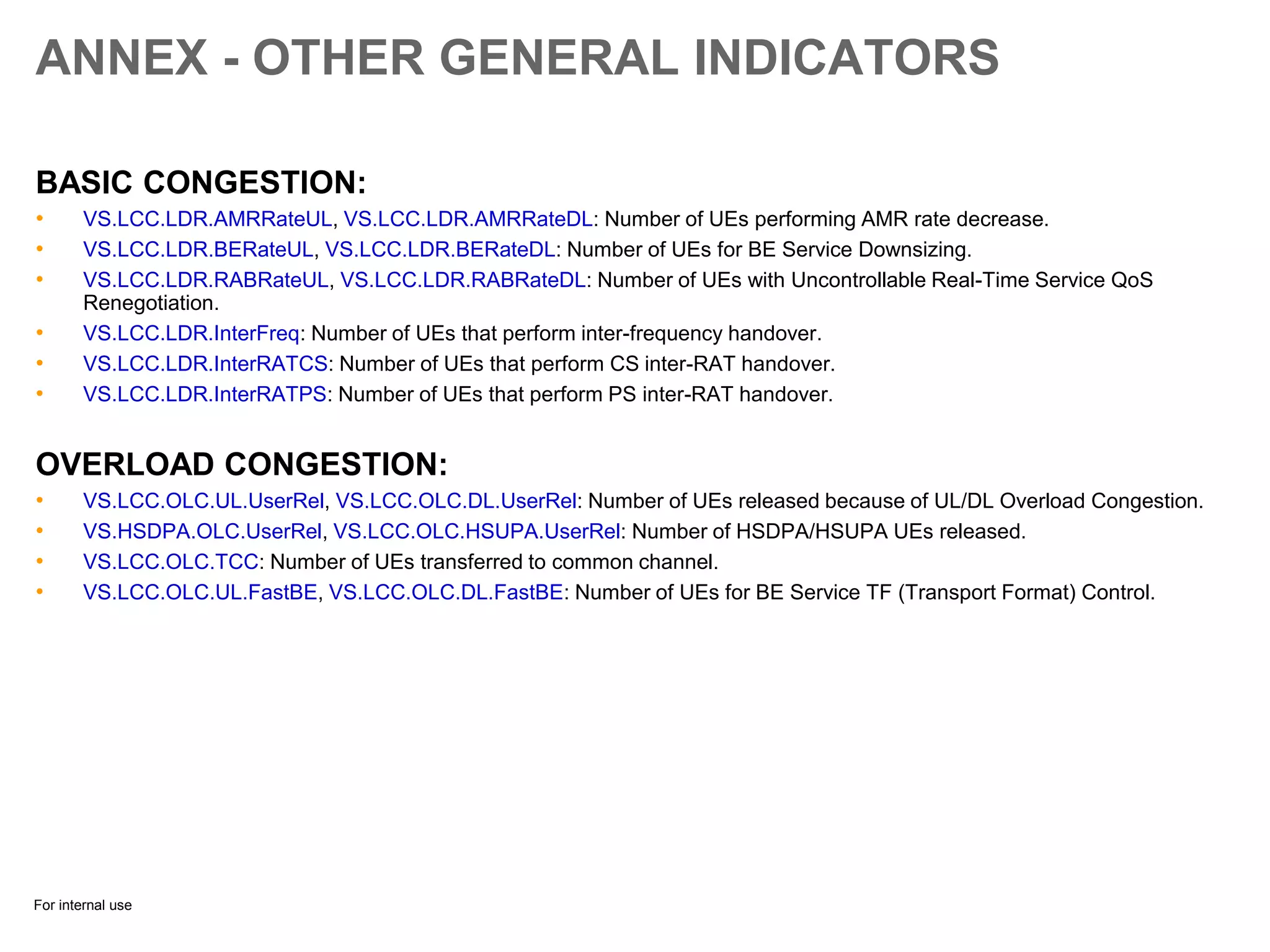For internal use
ANNEX - OTHER GENERAL INDICATORS
BASIC CONGESTION:
• VS.LCC.LDR.AMRRateUL, VS.LCC.LDR.AMRRateDL: Number of UEs performing AMR rate decrease.
• VS.LCC.LDR.BERateUL, VS.LCC.LDR.BERateDL: Number of UEs for BE Service Downsizing.
• VS.LCC.LDR.RABRateUL, VS.LCC.LDR.RABRateDL: Number of UEs with Uncontrollable Real-Time Service QoS
Renegotiation.
• VS.LCC.LDR.InterFreq: Number of UEs that perform inter-frequency handover.
• VS.LCC.LDR.InterRATCS: Number of UEs that perform CS inter-RAT handover.
• VS.LCC.LDR.InterRATPS: Number of UEs that perform PS inter-RAT handover.
OVERLOAD CONGESTION:
• VS.LCC.OLC.UL.UserRel, VS.LCC.OLC.DL.UserRel: Number of UEs released because of UL/DL Overload Congestion.
• VS.HSDPA.OLC.UserRel, VS.LCC.OLC.HSUPA.UserRel: Number of HSDPA/HSUPA UEs released.
• VS.LCC.OLC.TCC: Number of UEs transferred to common channel.
• VS.LCC.OLC.UL.FastBE, VS.LCC.OLC.DL.FastBE: Number of UEs for BE Service TF (Transport Format) Control.
 