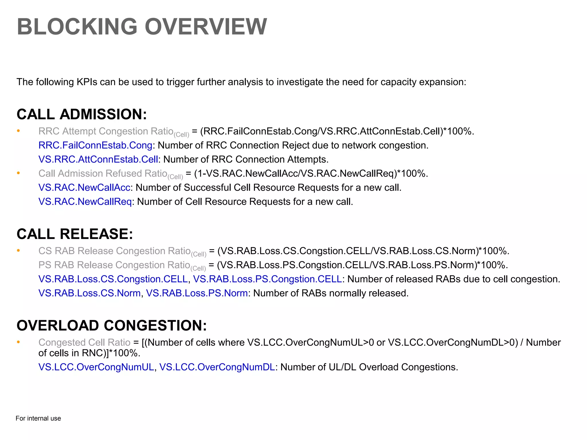 For internal use
BLOCKING OVERVIEW
The following KPIs can be used to trigger further analysis to investigate the need for capacity expansion:
CALL ADMISSION:
• RRC Attempt Congestion Ratio(Cell) = (RRC.FailConnEstab.Cong/VS.RRC.AttConnEstab.Cell)*100%.
RRC.FailConnEstab.Cong: Number of RRC Connection Reject due to network congestion.
VS.RRC.AttConnEstab.Cell: Number of RRC Connection Attempts.
• Call Admission Refused Ratio(Cell) = (1-VS.RAC.NewCallAcc/VS.RAC.NewCallReq)*100%.
VS.RAC.NewCallAcc: Number of Successful Cell Resource Requests for a new call.
VS.RAC.NewCallReq: Number of Cell Resource Requests for a new call.
CALL RELEASE:
• CS RAB Release Congestion Ratio(Cell) = (VS.RAB.Loss.CS.Congstion.CELL/VS.RAB.Loss.CS.Norm)*100%.
PS RAB Release Congestion Ratio(Cell) = (VS.RAB.Loss.PS.Congstion.CELL/VS.RAB.Loss.PS.Norm)*100%.
VS.RAB.Loss.CS.Congstion.CELL, VS.RAB.Loss.PS.Congstion.CELL: Number of released RABs due to cell congestion.
VS.RAB.Loss.CS.Norm, VS.RAB.Loss.PS.Norm: Number of RABs normally released.
OVERLOAD CONGESTION:
• Congested Cell Ratio = [(Number of cells where VS.LCC.OverCongNumUL>0 or VS.LCC.OverCongNumDL>0) / Number
of cells in RNC)]*100%.
VS.LCC.OverCongNumUL, VS.LCC.OverCongNumDL: Number of UL/DL Overload Congestions.
 