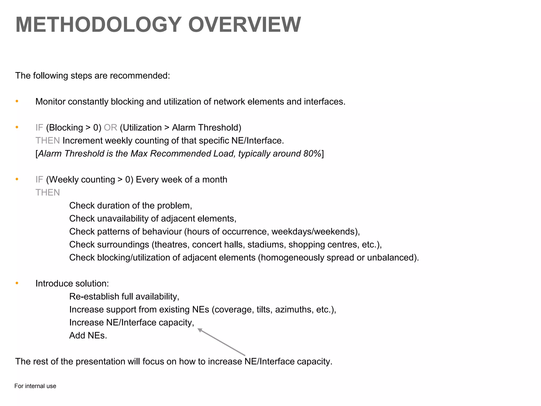 For internal use
METHODOLOGY OVERVIEW
The following steps are recommended:
• Monitor constantly blocking and utilization of network elements and interfaces.
• IF (Blocking > 0) OR (Utilization > Alarm Threshold)
THEN Increment weekly counting of that specific NE/Interface.
[Alarm Threshold is the Max Recommended Load, typically around 80%]
• IF (Weekly counting > 0) Every week of a month
THEN
Check duration of the problem,
Check unavailability of adjacent elements,
Check patterns of behaviour (hours of occurrence, weekdays/weekends),
Check surroundings (theatres, concert halls, stadiums, shopping centres, etc.),
Check blocking/utilization of adjacent elements (homogeneously spread or unbalanced).
• Introduce solution:
Re-establish full availability,
Increase support from existing NEs (coverage, tilts, azimuths, etc.),
Increase NE/Interface capacity,
Add NEs.
The rest of the presentation will focus on how to increase NE/Interface capacity.
 