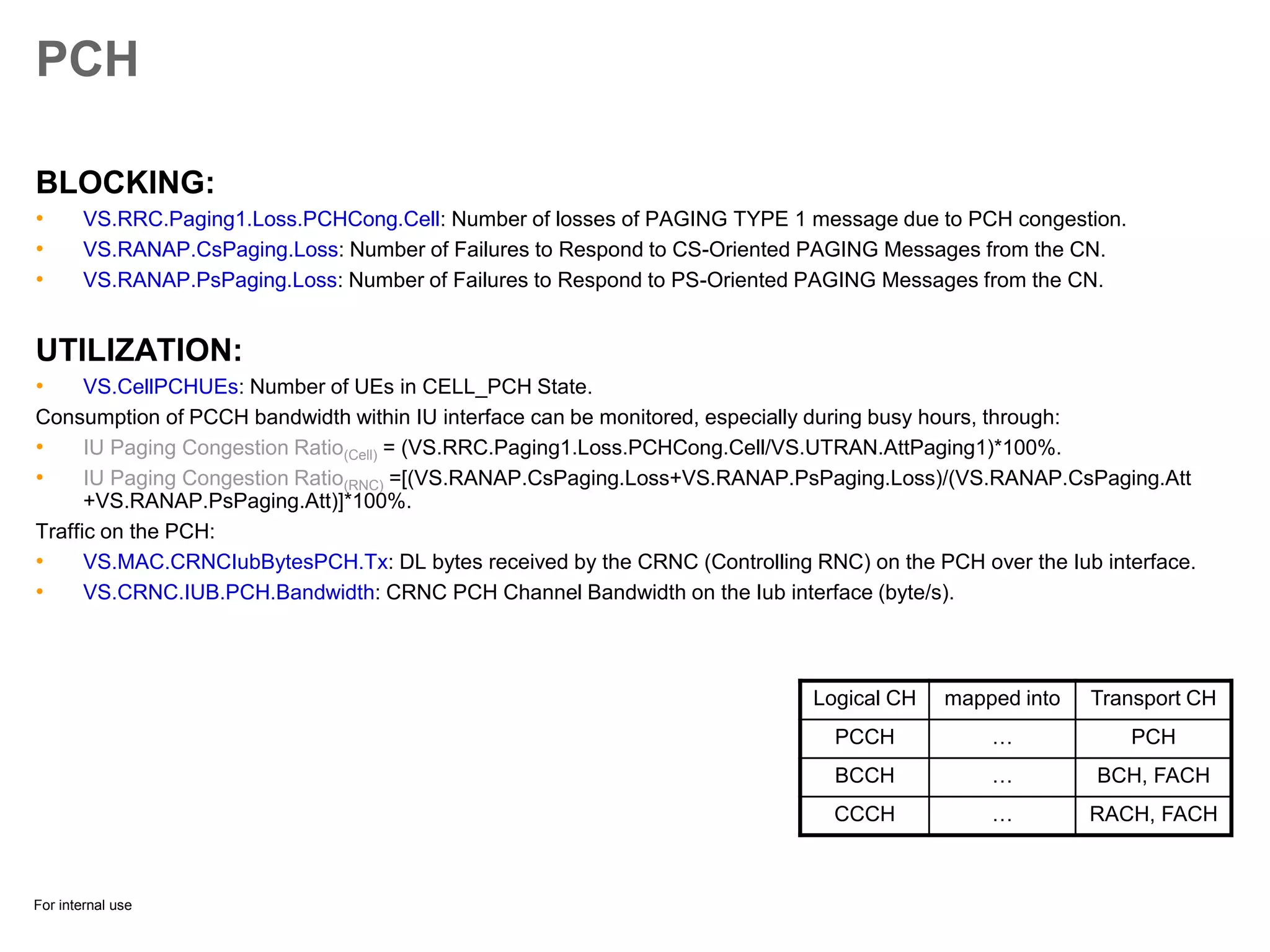 For internal use
PCH
BLOCKING:
• VS.RRC.Paging1.Loss.PCHCong.Cell: Number of losses of PAGING TYPE 1 message due to PCH congestion.
• VS.RANAP.CsPaging.Loss: Number of Failures to Respond to CS-Oriented PAGING Messages from the CN.
• VS.RANAP.PsPaging.Loss: Number of Failures to Respond to PS-Oriented PAGING Messages from the CN.
UTILIZATION:
• VS.CellPCHUEs: Number of UEs in CELL_PCH State.
Consumption of PCCH bandwidth within IU interface can be monitored, especially during busy hours, through:
• IU Paging Congestion Ratio(Cell) = (VS.RRC.Paging1.Loss.PCHCong.Cell/VS.UTRAN.AttPaging1)*100%.
• IU Paging Congestion Ratio(RNC) =[(VS.RANAP.CsPaging.Loss+VS.RANAP.PsPaging.Loss)/(VS.RANAP.CsPaging.Att
+VS.RANAP.PsPaging.Att)]*100%.
Traffic on the PCH:
• VS.MAC.CRNCIubBytesPCH.Tx: DL bytes received by the CRNC (Controlling RNC) on the PCH over the Iub interface.
• VS.CRNC.IUB.PCH.Bandwidth: CRNC PCH Channel Bandwidth on the Iub interface (byte/s).
Logical CH mapped into Transport CH
PCCH … PCH
BCCH … BCH, FACH
CCCH … RACH, FACH
 
