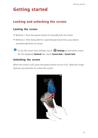 Getting started
6
Getting started
Locking and unlocking the screen
Locking the screen
• Method 1: Press the power button to manually lock the screen.
• Method 2: After being idle for a specified period of time, your phone
automatically locks its screen.
To set the screen lock method, touch Settings on the home screen.
On the displayed General tab, touch Screen lock > Screen lock.
Unlocking the screen
When the screen is off, press the power button to turn it on. Slide your finger
towards any direction to unlock the screen.
 
