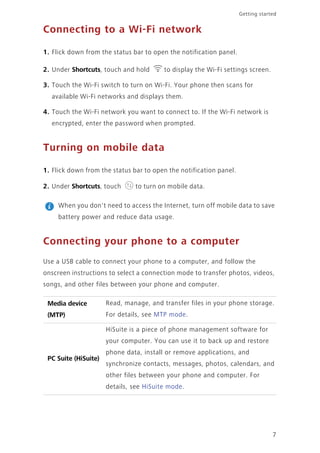 7
Getting started
Connecting to a Wi-Fi network
1. Flick down from the status bar to open the notification panel.
2. Under Shortcuts, touch and hold to display the Wi-Fi settings screen.
3. Touch the Wi-Fi switch to turn on Wi-Fi. Your phone then scans for
available Wi-Fi networks and displays them.
4. Touch the Wi-Fi network you want to connect to. If the Wi-Fi network is
encrypted, enter the password when prompted.
Turning on mobile data
1. Flick down from the status bar to open the notification panel.
2. Under Shortcuts, touch to turn on mobile data.
When you don't need to access the Internet, turn off mobile data to save
battery power and reduce data usage.
Connecting your phone to a computer
Use a USB cable to connect your phone to a computer, and follow the
onscreen instructions to select a connection mode to transfer photos, videos,
songs, and other files between your phone and computer.
Media device
(MTP)
Read, manage, and transfer files in your phone storage.
For details, see MTP mode.
PC Suite (HiSuite)
HiSuite is a piece of phone management software for
your computer. You can use it to back up and restore
phone data, install or remove applications, and
synchronize contacts, messages, photos, calendars, and
other files between your phone and computer. For
details, see HiSuite mode.
 