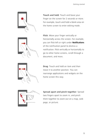 9
Getting started
Touch and hold: Touch and leave your
finger on the screen for 2 seconds or more.
For example, touch and hold a blank area on
the home screen to enter editing mode.
Flick: Move your finger vertically or
horizontally across the screen. For example,
you can flick left or right under Notifications
of the notification panel to dismiss a
notification. Flick vertically or horizontally to
go to other home screens, scroll through a
document, and more.
Drag: Touch and hold an item and then
move it to another position. You can
rearrange applications and widgets on the
home screen this way.
Spread apart and pinch together: Spread
two fingers apart to zoom in, and pinch
them together to zoom out on a map, web
page, or picture.
 