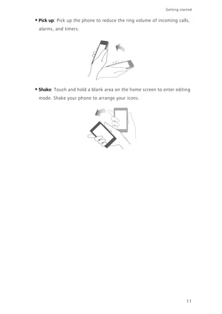 11
Getting started
•Pick up: Pick up the phone to reduce the ring volume of incoming calls,
alarms, and timers.
•Shake: Touch and hold a blank area on the home screen to enter editing
mode. Shake your phone to arrange your icons.
 
