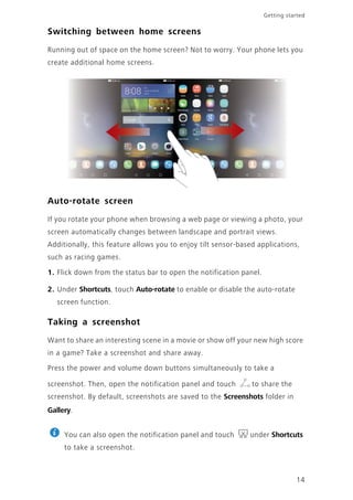 Getting started
14
Switching between home screens
Running out of space on the home screen? Not to worry. Your phone lets you
create additional home screens.
Auto-rotate screen
If you rotate your phone when browsing a web page or viewing a photo, your
screen automatically changes between landscape and portrait views.
Additionally, this feature allows you to enjoy tilt sensor-based applications,
such as racing games.
1. Flick down from the status bar to open the notification panel.
2. Under Shortcuts, touch Auto-rotate to enable or disable the auto-rotate
screen function.
Taking a screenshot
Want to share an interesting scene in a movie or show off your new high score
in a game? Take a screenshot and share away.
Press the power and volume down buttons simultaneously to take a
screenshot. Then, open the notification panel and touch to share the
screenshot. By default, screenshots are saved to the Screenshots folder in
Gallery.
You can also open the notification panel and touch under Shortcuts
to take a screenshot.
 