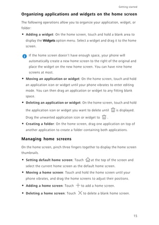 15
Getting started
Organizing applications and widgets on the home screen
The following operations allow you to organize your application, widget, or
folder:
• Adding a widget: On the home screen, touch and hold a blank area to
display the Widgets option menu. Select a widget and drag it to the home
screen.
If the home screen doesn't have enough space, your phone will
automatically create a new home screen to the right of the original and
place the widget on the new home screen. You can have nine home
screens at most.
• Moving an application or widget: On the home screen, touch and hold
an application icon or widget until your phone vibrates to enter editing
mode. You can then drag an application or widget to any fitting blank
space.
• Deleting an application or widget: On the home screen, touch and hold
the application icon or widget you want to delete until is displayed.
Drag the unwanted application icon or widget to .
• Creating a folder: On the home screen, drag one application on top of
another application to create a folder containing both applications.
Managing home screens
On the home screen, pinch three fingers together to display the home screen
thumbnails.
• Setting default home screen: Touch at the top of the screen and
select the current home screen as the default home screen.
• Moving a home screen: Touch and hold the home screen until your
phone vibrates, and drag the home screens to adjust their positions.
• Adding a home screen: Touch to add a home screen.
• Deleting a home screen: Touch to delete a blank home screen.
 