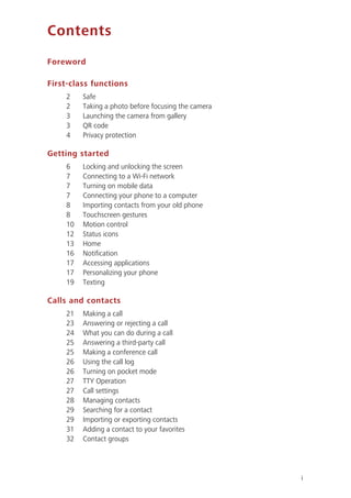 i
Contents
Foreword
First-class functions
2 Safe
2 Taking a photo before focusing the camera
3 Launching the camera from gallery
3 QR code
4 Privacy protection
Getting started
6 Locking and unlocking the screen
7 Connecting to a Wi-Fi network
7 Turning on mobile data
7 Connecting your phone to a computer
8 Importing contacts from your old phone
8 Touchscreen gestures
10 Motion control
12 Status icons
13 Home
16 Notification
17 Accessing applications
17 Personalizing your phone
19 Texting
Calls and contacts
21 Making a call
23 Answering or rejecting a call
24 What you can do during a call
25 Answering a third-party call
25 Making a conference call
26 Using the call log
26 Turning on pocket mode
27 TTY Operation
27 Call settings
28 Managing contacts
29 Searching for a contact
29 Importing or exporting contacts
31 Adding a contact to your favorites
32 Contact groups
 
