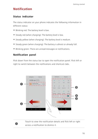 Getting started
16
Notification
Status indicator
The status indicator on your phone indicates the following information in
different status:
• Blinking red: The battery level is low.
• Steady red (when charging): The battery level is low.
• Steady yellow (when charging): The battery level is medium.
• Steady green (when charging): The battery is almost or already full.
• Blinking green: There are unread messages or notifications.
Notification panel
Flick down from the status bar to open the notification panel. Flick left or
right to switch between the notifications and shortcuts tabs.
Touch to view the notification details and flick left or right
across a notification to dismiss it.
1
 