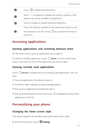 17
Getting started
Accessing applications
Starting applications and switching between them
On the home screen, touch an application icon to open it.
To switch to another application, touch Home to return to the home
screen, and touch the icon of the application you want to open.
Viewing recently used applications
Touch Recent to display the list of recently used applications. You can
then:
• Touch an application's thumbnail to open it.
• Flick left or right to display recently used applications.
• Flick up on an application thumbnail to close it.
• Flick up from the bottom on the screen until is displayed to close all the
applications in the list.
Personalizing your phone
Changing the home screen style
Your phone supports the standard and simple home screen styles.
1. On the home screen, touch Settings.
Touch to delete all notifications.
Touch to expand or collapse the shortcut switches. (This
feature may not be available on all phones.)
Touch to enable or disable automatic brightness.
Touch the shortcut switches on the notification panel to turn
the functions on or off. Touch to customize the shortcut
switch list.
2
3
4
5
 