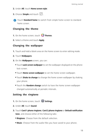 Getting started
18
2. Under All, touch Home screen style.
3. Choose Simple and touch .
Touch Standard home to switch from simple home screen to standard
home screen.
Changing the theme
1. On the home screen, touch Themes.
2. Select a theme and touch Apply.
Changing the wallpaper
1. Touch and hold a blank area on the home screen to enter editing mode.
2. Touch Wallpapers.
3. On the Wallpapers screen, you can:
•Touch Lock screen wallpaper to set the wallpaper displayed on the phone
lock screen.
•Touch Home screen wallpaper to set the home screen wallpaper.
•Touch Shake to change to change the home screen wallpaper by shaking
your phone.
•Touch the Random change switch to have the home screen wallpaper
changed automatically at periodic intervals.
Setting the ringtone
1. On the home screen, touch Settings.
2. Under All, touch Sound.
3. Touch Card 1 phone ringtone, Card 2 phone ringtone or Default notification
tone, and choose either of the following tabs:
•Ringtone: Choose from the default selection.
•Music: Choose from the audio files you have saved to your phone.
 
