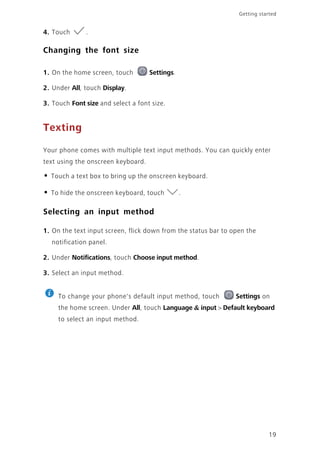 19
Getting started
4. Touch .
Changing the font size
1. On the home screen, touch Settings.
2. Under All, touch Display.
3. Touch Font size and select a font size.
Texting
Your phone comes with multiple text input methods. You can quickly enter
text using the onscreen keyboard.
• Touch a text box to bring up the onscreen keyboard.
• To hide the onscreen keyboard, touch .
Selecting an input method
1. On the text input screen, flick down from the status bar to open the
notification panel.
2. Under Notifications, touch Choose input method.
3. Select an input method.
To change your phone's default input method, touch Settings on
the home screen. Under All, touch Language & input > Default keyboard
to select an input method.
 