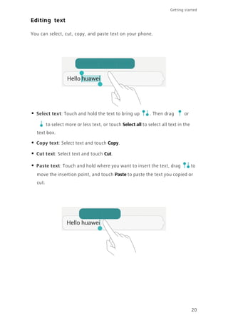 Getting started
20
Editing text
You can select, cut, copy, and paste text on your phone.
• Select text: Touch and hold the text to bring up . Then drag or
to select more or less text, or touch Select all to select all text in the
text box.
• Copy text: Select text and touch Copy.
• Cut text: Select text and touch Cut.
• Paste text: Touch and hold where you want to insert the text, drag to
move the insertion point, and touch Paste to paste the text you copied or
cut.
 