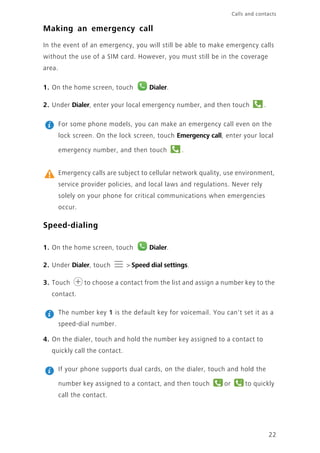 Calls and contacts
22
Making an emergency call
In the event of an emergency, you will still be able to make emergency calls
without the use of a SIM card. However, you must still be in the coverage
area.
1. On the home screen, touch Dialer.
2. Under Dialer, enter your local emergency number, and then touch .
For some phone models, you can make an emergency call even on the
lock screen. On the lock screen, touch Emergency call, enter your local
emergency number, and then touch .
Emergency calls are subject to cellular network quality, use environment,
service provider policies, and local laws and regulations. Never rely
solely on your phone for critical communications when emergencies
occur.
Speed-dialing
1. On the home screen, touch Dialer.
2. Under Dialer, touch > Speed dial settings.
3. Touch to choose a contact from the list and assign a number key to the
contact.
The number key 1 is the default key for voicemail. You can't set it as a
speed-dial number.
4. On the dialer, touch and hold the number key assigned to a contact to
quickly call the contact.
If your phone supports dual cards, on the dialer, touch and hold the
number key assigned to a contact, and then touch or to quickly
call the contact.
1 2
 