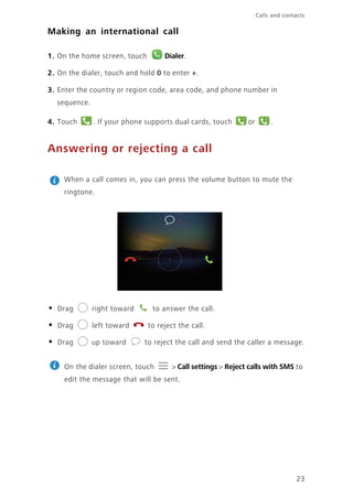 23
Calls and contacts
Making an international call
1. On the home screen, touch Dialer.
2. On the dialer, touch and hold 0 to enter +.
3. Enter the country or region code, area code, and phone number in
sequence.
4. Touch . If your phone supports dual cards, touch or .
Answering or rejecting a call
When a call comes in, you can press the volume button to mute the
ringtone.
• Drag right toward to answer the call.
• Drag left toward to reject the call.
• Drag up toward to reject the call and send the caller a message.
On the dialer screen, touch > Call settings > Reject calls with SMS to
edit the message that will be sent.
1 2
 