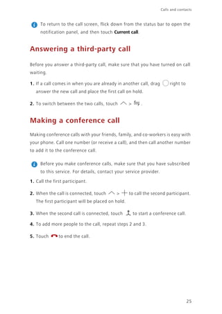 25
Calls and contacts
To return to the call screen, flick down from the status bar to open the
notification panel, and then touch Current call.
Answering a third-party call
Before you answer a third-party call, make sure that you have turned on call
waiting.
1. If a call comes in when you are already in another call, drag right to
answer the new call and place the first call on hold.
2. To switch between the two calls, touch > .
Making a conference call
Making conference calls with your friends, family, and co-workers is easy with
your phone. Call one number (or receive a call), and then call another number
to add it to the conference call.
Before you make conference calls, make sure that you have subscribed
to this service. For details, contact your service provider.
1. Call the first participant.
2. When the call is connected, touch > to call the second participant.
The first participant will be placed on hold.
3. When the second call is connected, touch to start a conference call.
4. To add more people to the call, repeat steps 2 and 3.
5. Touch to end the call.
 