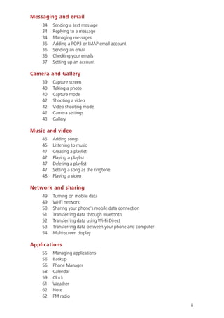ii
Messaging and email
34 Sending a text message
34 Replying to a message
34 Managing messages
36 Adding a POP3 or IMAP email account
36 Sending an email
36 Checking your emails
37 Setting up an account
Camera and Gallery
39 Capture screen
40 Taking a photo
40 Capture mode
42 Shooting a video
42 Video shooting mode
42 Camera settings
43 Gallery
Music and video
45 Adding songs
45 Listening to music
47 Creating a playlist
47 Playing a playlist
47 Deleting a playlist
47 Setting a song as the ringtone
48 Playing a video
Network and sharing
49 Turning on mobile data
49 Wi-Fi network
50 Sharing your phone's mobile data connection
51 Transferring data through Bluetooth
52 Transferring data using Wi-Fi Direct
53 Transferring data between your phone and computer
54 Multi-screen display
Applications
55 Managing applications
56 Backup
56 Phone Manager
58 Calendar
59 Clock
61 Weather
62 Note
62 FM radio
 