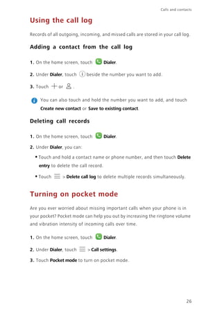 Calls and contacts
26
Using the call log
Records of all outgoing, incoming, and missed calls are stored in your call log.
Adding a contact from the call log
1. On the home screen, touch Dialer.
2. Under Dialer, touch beside the number you want to add.
3. Touch or .
You can also touch and hold the number you want to add, and touch
Create new contact or Save to existing contact.
Deleting call records
1. On the home screen, touch Dialer.
2. Under Dialer, you can:
•Touch and hold a contact name or phone number, and then touch Delete
entry to delete the call record.
•Touch > Delete call log to delete multiple records simultaneously.
Turning on pocket mode
Are you ever worried about missing important calls when your phone is in
your pocket? Pocket mode can help you out by increasing the ringtone volume
and vibration intensity of incoming calls over time.
1. On the home screen, touch Dialer.
2. Under Dialer, touch > Call settings.
3. Touch Pocket mode to turn on pocket mode.
 