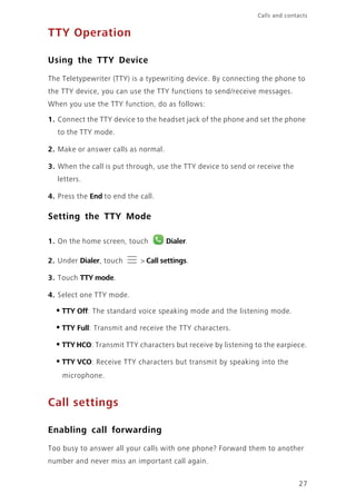 27
Calls and contacts
TTY Operation
Using the TTY Device
The Teletypewriter (TTY) is a typewriting device. By connecting the phone to
the TTY device, you can use the TTY functions to send/receive messages.
When you use the TTY function, do as follows:
1. Connect the TTY device to the headset jack of the phone and set the phone
to the TTY mode.
2. Make or answer calls as normal.
3. When the call is put through, use the TTY device to send or receive the
letters.
4. Press the End to end the call.
Setting the TTY Mode
1. On the home screen, touch Dialer.
2. Under Dialer, touch > Call settings.
3. Touch TTY mode.
4. Select one TTY mode.
•TTY Off: The standard voice speaking mode and the listening mode.
•TTY Full: Transmit and receive the TTY characters.
•TTY HCO: Transmit TTY characters but receive by listening to the earpiece.
•TTY VCO: Receive TTY characters but transmit by speaking into the
microphone.
Call settings
Enabling call forwarding
Too busy to answer all your calls with one phone? Forward them to another
number and never miss an important call again.
 