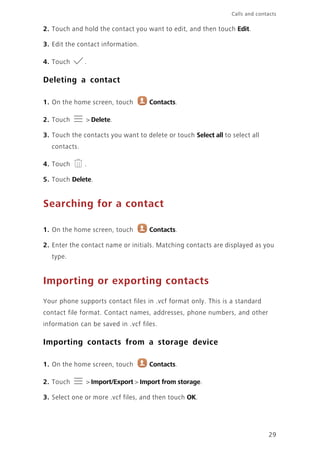 29
Calls and contacts
2. Touch and hold the contact you want to edit, and then touch Edit.
3. Edit the contact information.
4. Touch .
Deleting a contact
1. On the home screen, touch Contacts.
2. Touch > Delete.
3. Touch the contacts you want to delete or touch Select all to select all
contacts.
4. Touch .
5. Touch Delete.
Searching for a contact
1. On the home screen, touch Contacts.
2. Enter the contact name or initials. Matching contacts are displayed as you
type.
Importing or exporting contacts
Your phone supports contact files in .vcf format only. This is a standard
contact file format. Contact names, addresses, phone numbers, and other
information can be saved in .vcf files.
Importing contacts from a storage device
1. On the home screen, touch Contacts.
2. Touch > Import/Export > Import from storage.
3. Select one or more .vcf files, and then touch OK.
 