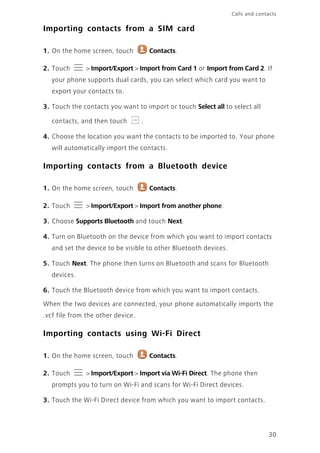 Calls and contacts
30
Importing contacts from a SIM card
1. On the home screen, touch Contacts.
2. Touch > Import/Export > Import from Card 1 or Import from Card 2. If
your phone supports dual cards, you can select which card you want to
export your contacts to.
3. Touch the contacts you want to import or touch Select all to select all
contacts, and then touch .
4. Choose the location you want the contacts to be imported to. Your phone
will automatically import the contacts.
Importing contacts from a Bluetooth device
1. On the home screen, touch Contacts.
2. Touch > Import/Export > Import from another phone.
3. Choose Supports Bluetooth and touch Next.
4. Turn on Bluetooth on the device from which you want to import contacts
and set the device to be visible to other Bluetooth devices.
5. Touch Next. The phone then turns on Bluetooth and scans for Bluetooth
devices.
6. Touch the Bluetooth device from which you want to import contacts.
When the two devices are connected, your phone automatically imports the
.vcf file from the other device.
Importing contacts using Wi-Fi Direct
1. On the home screen, touch Contacts.
2. Touch > Import/Export > Import via Wi-Fi Direct. The phone then
prompts you to turn on Wi-Fi and scans for Wi-Fi Direct devices.
3. Touch the Wi-Fi Direct device from which you want to import contacts.
 