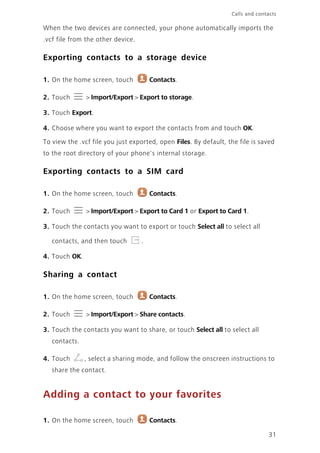 31
Calls and contacts
When the two devices are connected, your phone automatically imports the
.vcf file from the other device.
Exporting contacts to a storage device
1. On the home screen, touch Contacts.
2. Touch > Import/Export > Export to storage.
3. Touch Export.
4. Choose where you want to export the contacts from and touch OK.
To view the .vcf file you just exported, open Files. By default, the file is saved
to the root directory of your phone's internal storage.
Exporting contacts to a SIM card
1. On the home screen, touch Contacts.
2. Touch > Import/Export > Export to Card 1 or Export to Card 1.
3. Touch the contacts you want to export or touch Select all to select all
contacts, and then touch .
4. Touch OK.
Sharing a contact
1. On the home screen, touch Contacts.
2. Touch > Import/Export > Share contacts.
3. Touch the contacts you want to share, or touch Select all to select all
contacts.
4. Touch , select a sharing mode, and follow the onscreen instructions to
share the contact.
Adding a contact to your favorites
1. On the home screen, touch Contacts.
 