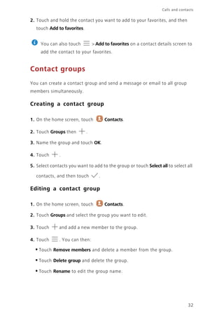Calls and contacts
32
2. Touch and hold the contact you want to add to your favorites, and then
touch Add to favorites.
You can also touch > Add to favorites on a contact details screen to
add the contact to your favorites.
Contact groups
You can create a contact group and send a message or email to all group
members simultaneously.
Creating a contact group
1. On the home screen, touch Contacts.
2. Touch Groups then .
3. Name the group and touch OK.
4. Touch .
5. Select contacts you want to add to the group or touch Select all to select all
contacts, and then touch .
Editing a contact group
1. On the home screen, touch Contacts.
2. Touch Groups and select the group you want to edit.
3. Touch and add a new member to the group.
4. Touch . You can then:
•Touch Remove members and delete a member from the group.
•Touch Delete group and delete the group.
•Touch Rename to edit the group name.
 