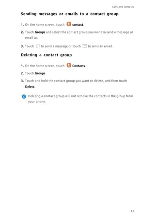 33
Calls and contacts
Sending messages or emails to a contact group
1. On the home screen, touch contact.
2. Touch Groups and select the contact group you want to send a message or
email to.
3. Touch to send a message or touch to send an email.
Deleting a contact group
1. On the home screen, touch Contacts.
2. Touch Groups.
3. Touch and hold the contact group you want to delete, and then touch
Delete.
Deleting a contact group will not remove the contacts in the group from
your phone.
 