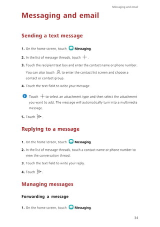 Messaging and email
34
Messaging and email
Sending a text message
1. On the home screen, touch Messaging.
2. In the list of message threads, touch .
3. Touch the recipient text box and enter the contact name or phone number.
You can also touch to enter the contact list screen and choose a
contact or contact group.
4. Touch the text field to write your message.
Touch to select an attachment type and then select the attachment
you want to add. The message will automatically turn into a multimedia
message.
5. Touch .
Replying to a message
1. On the home screen, touch Messaging.
2. In the list of message threads, touch a contact name or phone number to
view the conversation thread.
3. Touch the text field to write your reply.
4. Touch .
Managing messages
Forwarding a message
1. On the home screen, touch Messaging.
 