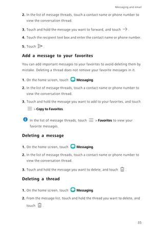 35
Messaging and email
2. In the list of message threads, touch a contact name or phone number to
view the conversation thread.
3. Touch and hold the message you want to forward, and touch .
4. Touch the recipient text box and enter the contact name or phone number.
5. Touch .
Add a message to your favorites
You can add important messages to your favorites to avoid deleting them by
mistake. Deleting a thread does not remove your favorite messages in it.
1. On the home screen, touch Messaging.
2. In the list of message threads, touch a contact name or phone number to
view the conversation thread.
3. Touch and hold the message you want to add to your favorites, and touch
> Copy to Favorites.
In the list of message threads, touch > Favorites to view your
favorite messages.
Deleting a message
1. On the home screen, touch Messaging.
2. In the list of message threads, touch a contact name or phone number to
view the conversation thread.
3. Touch and hold the message you want to delete, and touch .
Deleting a thread
1. On the home screen, touch Messaging.
2. From the message list, touch and hold the thread you want to delete, and
touch .
 