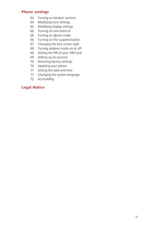 iii
Phone settings
64 Turning on location services
64 Modifying tone settings
65 Modifying display settings
66 Turning on one-hand UI
66 Turning on gloves mode
66 Turning on the suspend button
67 Changing the lock screen style
68 Turning airplane mode on or off
68 Setting the PIN of your SIM card
69 Setting up an account
70 Restoring factory settings
70 Updating your phone
71 Setting the date and time
71 Changing the system language
72 Accessibility
Legal Notice
 