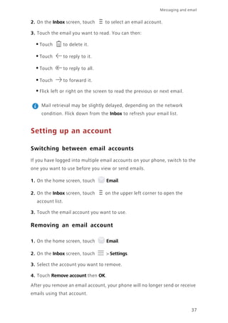 37
Messaging and email
2. On the Inbox screen, touch to select an email account.
3. Touch the email you want to read. You can then:
•Touch to delete it.
•Touch to reply to it.
•Touch to reply to all.
•Touch to forward it.
•Flick left or right on the screen to read the previous or next email.
Mail retrieval may be slightly delayed, depending on the network
condition. Flick down from the Inbox to refresh your email list.
Setting up an account
Switching between email accounts
If you have logged into multiple email accounts on your phone, switch to the
one you want to use before you view or send emails.
1. On the home screen, touch Email.
2. On the Inbox screen, touch on the upper left corner to open the
account list.
3. Touch the email account you want to use.
Removing an email account
1. On the home screen, touch Email.
2. On the Inbox screen, touch > Settings.
3. Select the account you want to remove.
4. Touch Remove account then OK.
After you remove an email account, your phone will no longer send or receive
emails using that account.
 