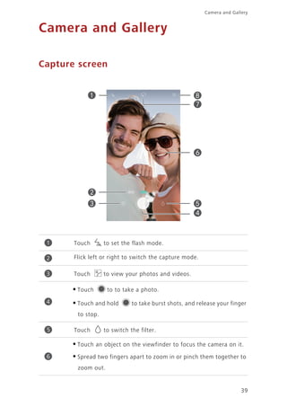 39
Camera and Gallery
Camera and Gallery
Capture screen
Touch to set the flash mode.
Flick left or right to switch the capture mode.
Touch to view your photos and videos.
•Touch to to take a photo.
•Touch and hold to take burst shots, and release your finger
to stop.
Touch to switch the filter.
•Touch an object on the viewfinder to focus the camera on it.
•Spread two fingers apart to zoom in or pinch them together to
zoom out.
1
2
3
4
5
6
 