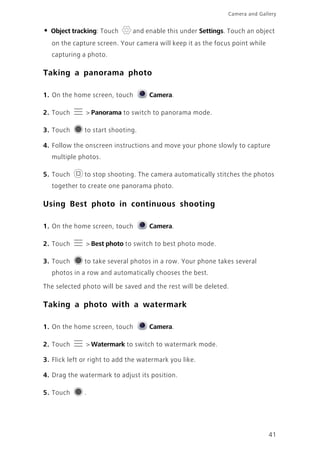 41
Camera and Gallery
• Object tracking: Touch and enable this under Settings. Touch an object
on the capture screen. Your camera will keep it as the focus point while
capturing a photo.
Taking a panorama photo
1. On the home screen, touch Camera.
2. Touch > Panorama to switch to panorama mode.
3. Touch to start shooting.
4. Follow the onscreen instructions and move your phone slowly to capture
multiple photos.
5. Touch to stop shooting. The camera automatically stitches the photos
together to create one panorama photo.
Using Best photo in continuous shooting
1. On the home screen, touch Camera.
2. Touch > Best photo to switch to best photo mode.
3. Touch to take several photos in a row. Your phone takes several
photos in a row and automatically chooses the best.
The selected photo will be saved and the rest will be deleted.
Taking a photo with a watermark
1. On the home screen, touch Camera.
2. Touch > Watermark to switch to watermark mode.
3. Flick left or right to add the watermark you like.
4. Drag the watermark to adjust its position.
5. Touch .
 