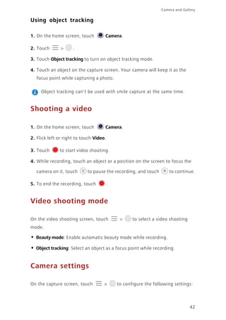 Camera and Gallery
42
Using object tracking
1. On the home screen, touch Camera.
2. Touch > .
3. Touch Object tracking to turn on object tracking mode.
4. Touch an object on the capture screen. Your camera will keep it as the
focus point while capturing a photo.
Object tracking can't be used with smile capture at the same time.
Shooting a video
1. On the home screen, touch Camera.
2. Flick left or right to touch Video.
3. Touch to start video shooting.
4. While recording, touch an object or a position on the screen to focus the
camera on it, touch to pause the recording, and touch to continue.
5. To end the recording, touch .
Video shooting mode
On the video shooting screen, touch > to select a video shooting
mode.
• Beauty mode: Enable automatic beauty mode while recording.
• Object tracking: Select an object as a focus point while recording.
Camera settings
On the capture screen, touch > to configure the following settings:
 